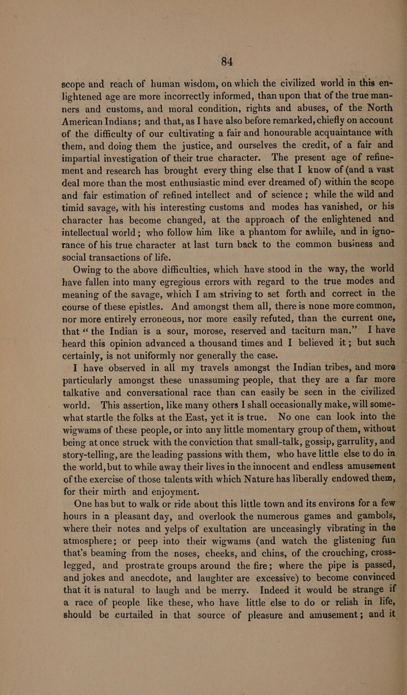 scope and reach of human wisdom, on which the civilized world in this en- lightened age are more incorrectly informed, than upon that of the true man- ners and customs, and moral condition, rights and abuses, of the North American Indians; and that, as I have also before remarked, chiefly on account of the difficulty of our cultivating a fair and honourable acquaintance with them, and doing them the justice, and ourselves the credit, of a fair and impartial investigation of their true character. The present age of refine- ment and research has brought every thing else that 1 know of (and a vast deal more than the most enthusiastic mind ever dreamed of) within the scope and fair estimation of refined intellect and of science ; while the wild and timid savage, with his interesting customs and modes has vanished, or his character has become changed, at the approach of the enlightened and intellectual world; who follow him like a phantom for awhile, and in igno- rance of his true character at last turn back to the common business and social transactions of life. Owing to the above difficulties, which have stood in the way, the world have fallen into many egregious errors with regard to the true modes and meaning of the savage, which I am striving to set forth and correct in the course of these epistles. And amongst them all, there is none more common, nor more entirely erroneous, nor more easily refuted, than the current one, that “the Indian is a sour, morose, reserved and taciturn man.” I have heard this opinion advanced a thousand times and I believed it; but such certainly, is not uniformly nor generally the case. I have observed in all my travels amongst the Indian tribes, and more particularly amongst these unassuming people, that they are a far more talkative and conversational race than can easily be seen in the civilized world. This assertion, like many others I shall occasionally make, will some- what startle the folks at the East, yet it is true. No one can look into the wigwams of these people, or into any little momentary group of them, without being at once struck with the conviction that small-talk, gossip, garrulity, and story-telling, are the leading passions with them, who have little else to do in the world, but to while away their lives in the innocent and endless amusement of the exercise of those talents with which Nature has liberally endowed them, for their mirth and enjoyment. One has but to walk or ride about this little town and its environs fora few hours in a pleasant day, and overlook the numerous games and gambols, where their notes and yelps of exultation are unceasingly vibrating in the atmosphere; or peep into their wigwams (and watch the glistening fun — that’s beaming from the noses, cheeks, and chins, of the crouching, cross-_ legged, and prostrate groups around the fire; where the pipe is passed, and jokes and anecdote, and laughter are excessive) to become convinced that it is natural to laugh and be merry. Indeed it would be strange if a race of people like these, who have little else to do or relish in life, should be curtailed in that source of pleasure and amusement; and it.