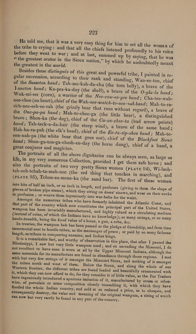 He told me, that it was a very easy thing for him to the tribe to crying: and that all the chiefs listened pr before they went to war; and at last, s “the greatest orator in the Sioux nation, the greatest in the world. Besides these distingués of this great and powerful tribe, I painted in re- gular succession, according to their rank and standing, Wan-ee-ton, chief of the Susseton band ; Tah-zee-kah-da-cha (the torn belly), a brave of the Yancton band; Ka-pes-ka-day (the shell), a brave of the O-gla-la band ; Wuk-mi-ser (corn), a warrior of the Nee-cow-ee-gee band; Cha-tee-wah- nee-chee (no heart), chief’ of the Wah-nee-watch-to-nee-nah band; Mah-to-ra- rish-nee-eeh-ee-rah (the grizzly bear that runs without regard), a brave of the Onc-pa-pa band ; Mah-to-chee-ga (the little bear), a distinguished brave ; Shon-ka (the dog), chief of the Ca-za-zhee-ta (ba band ; Tah-teck-a-da-hair (the steep wind), Hah-ha-ra-pah (the elk’s head), chief of the een-nah-pa (the white bear that goes out), band ; Shon-ga-ton-ga-chesh-en-day (the ho great conjuror and magician. The portraits of all the above dignitaries can be always seen, as large as life, in my very numerous Collection, provided I get them safe home; and also the portraits of two very pretty Sioux women (PLate 94), Wi-looh- tah-eeh-tchah-ta-mah-nee (the red thing that touches in marching), and (PLATE 95), Tchon-su-mons-ka (the sand bar). The first of these women into bits of half an inch, or an inch in length, and perforate pieces of broken pipe stems), which they string on deers’ si in profusion ; or weave them ingeniously into war-belts for Amongst the numerous tribes wh that part of the country which now constitu Wampum has been invariably manufactured, and highly valued as a circulating medium (instead of coins, of which the Indians have no knowledge ); so many strings, or so many hands-breadth, being the fixed value of a horse, a gun, a robe, &amp;c. In treaties, the wampum belt has been passed as the pledge of friendship, and from time immemorial sent to hostile tribes, as the messenger of peace ; or paid by so many fathoms length, as tribute to conquering enemies, and Indian kings. It is a remarkable fact, and worthy of observation in this place, that after I passed the Mississippi, I saw but very little wampum used ; and on ascending the Missouri, I do not recollect to have seen it worn at all by the Upper Missouri Indians, although the set all the women of ofoundly to his voice ummed up by saying, that he was ” by which he undoubtedly meant d arrow points) a brave of the same band; Ee-ta-sip-shov band ; Mah-to- chief of the Blackfoot Sioux rse dung), chief of a band, a (giving to them the shape of news, and wear on their necks the waist. Western frontier, the different tribes are found loaded and beautifully ornamented with it, which they can now afford to do, for they consider it of little value, as the Fur Traders have ingeniously introduced a spuri wise, of porcelain or some composition closely resembling it, with which they have flooded the whole Indian country, consequently destroy, the value and meaning of the original wampum, a string of which can now but very rarely be found in any part of the country.