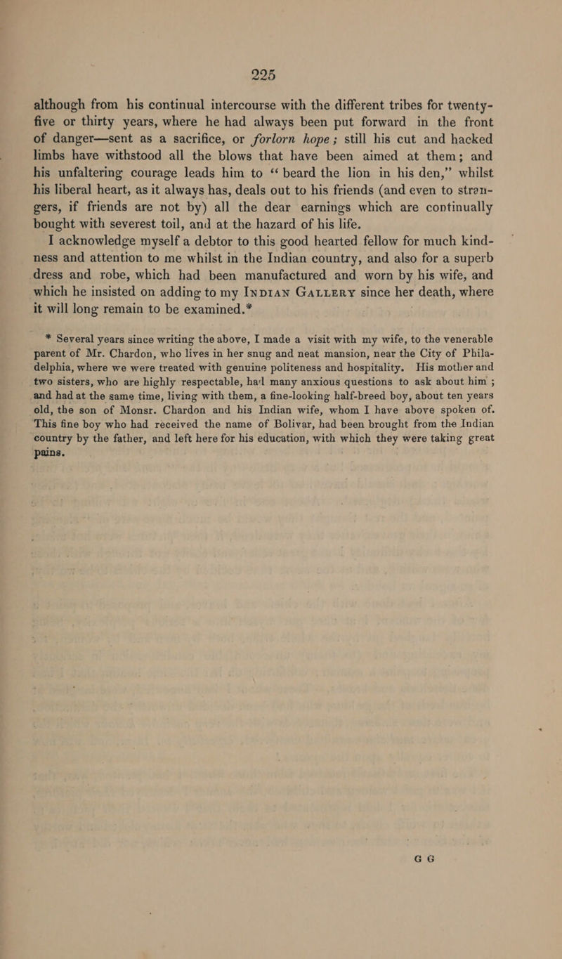 although from his continual intercourse with the different tribes for twenty- five or thirty years, where he had always been put forward in the front of danger—sent as a sacrifice, or forlorn hope; still his cut and hacked limbs have withstood all the blows that have been aimed at them; and his unfaltering courage leads him to ‘‘ beard the lion in his den,” whilst his liberal heart, as it always has, deals out to his friends (and even to stran- gers, if friends are not by) all the dear earnings which are continually bought with severest toil, and at the hazard of his life. I acknowledge myself a debtor to this good hearted fellow for much kind- ness and attention to me whilst in the Indian country, and also for a superb dress and robe, which had been manufactured and worn by his wife, and which he insisted on adding to my Inp1an GALLERY since pe death, where it will long remain to be examined.* * Several years since writing the above, I made a visit with my wife, to the venerable parent of Mr. Chardon, who lives in her snug and neat mansion, near the City of Phila- delphia, where we were treated with genuine politeness and hospitality. His mother and two sisters, who are highly respectable, hal many anxious questions to ask about him ; and had at the same time, living with them, a fine-looking half-breed boy, about ten years old, the son of Monsr. Chardon and his Indian wife, whom I have above spoken of. This fine boy who had received the name of Bolivar, had been brought from the Indian country by the father, and left here for his education, with which they were taking great pains.