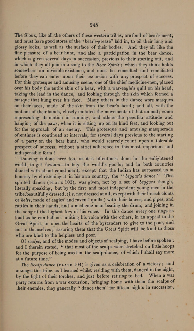 The Sioux, like all the others of these western tribes, are fond of bear’s meat, and must have good stores of the ‘‘bear’s-grease” laid in, to oil their long and glossy locks, as well as the surface of their bodies. And they all like the fine pleasure of a bear hunt, and also a participation in the bear dance, which is given several days in succession, previous to their starting out, and in which they all join in a song to the Bear Spirit ; which they think holds somewhere an invisible existence, and must be consulted and conciliated before they can enter upon their excursion with any prospect of success. For this grotesque and amusing scene, one of the chief medicine-men, placed over his body the entire skin of a bear, with a war-eagle’s quill on his head, taking the lead in the dance, and looking through the skin which formed a masque that hung over his face. Many others in the dance wore masques on their faces, made of the skin from the bear’s head; and all, with the motions of their hands, closely imitated the movements of that animal; some representing its motion in running, and others the peculiar attitude and hanging of the paws, when it is sitting up on its hind feet, and looking out for the approach of an enemy. This grotesque and amusing masquerade ofientimes is continued at intervals, for several days previous to the starting of a party on the bear hunt, who would scarcely count upon a. tolerable prospect of success, without a strict adherence to this most important and indispensible form ! Dancing is done here too, as it is oftentimes done in the enlightened world, to get favours—to buy the world’s goods; and in both countries danced with about equal merit, except that the Indian has surpassed us in honesty by christening it in his own country, the ‘‘ beggar’s dance.” This spirited dance (PLATE 103), was given, not by a set of beggars though, literally speaking, but by the first and most independent young men in the tribe, beautifully dressed, (i.e. not dressed at all, except with their breech clouts or kelts, made of eagles’ and ravens’ quills,) with their lances, and pipes, and rattles in their hands, and a medicine-man beating the drum, and joining in the song at the highest key of his voice. In this dance every one sings as loud as he can halloo; uniting his voice with the others, in an appeal to the Great Spirit, to open the hearts of the bystanders to give to the poor, and not to themselves ; assuring them that the Great Spirit will be kind to those who are kind to the helpless and poor. Of scalps, and of the modes and objects of scalping, I have before spoken ; and I therein stated, ‘“‘ that most of the scalps were stretched on little hoops for the purpose of being used in the scalp-dance, of which I shall say more at a future time.” The Scalp-dance (pLATE 104) is given as a celebration of a victory ; and amongst this tribe, as I learned whilst residing with them, danced in the night, by the light of their torches, and just before retiring to bed. When a war party returns from a war excursion, bringing home with them the scalps of hheir enemies, they generally “‘ dance them” for fifteen nights in succession,