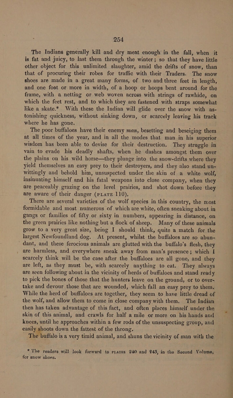 The Indians generally kill and dry meat enough in the fall, when it is fat and juicy, to last them through the winter; so that they have little other object for this unlimited slaughter, amid the drifts of snow, than that of procuring their robes for traffic with their Traders. The snow shoes are made in a great many forms, of two and three feet in length, and one foot or more in width, of a hoop or hoops bent around for the frame, with a netting or web woven across with strings of rawhide, on which the feet rest, and to which they are fastened with straps somewhat like a skate.* With these the Indian will glide over the snow with as- tonishing quickness, without sinking down, or scarcely leaving his track where he has gone. The poor buffaloes have their enemy man, besetting and beseiging them at all times of the year, and in all the modes that man in his superior wisdom has been able to devise for their destruction. They struggle in vain to evade his deadly shafts, when he dashes amongst them over the plains on his wild horse—they plunge into the snow-drifts where they yield themselves an easy prey to their destroyers, and they also stand un- wittingly and behold him, unsuspected under the skin of a white wolf, insinuating himself and his fatal weapons into close company, when they are peaceably grazing on the level prairies, and shot down before eo are aware of their danger (pLaTE 110), There are several varieties of the wolf species in this country, the most formidable and most numerous of which are white, often sneaking about in gangs or families of fifty or sixty in numbers, appearing in distance, on the green prairies like nothing but a flock of sheep. Many of these animals grow to a very great size, being I should think, quite a match for the largest Newfoundland dog. At present, whilst the buffaloes are so abun- dant, and these ferocious animals are glutted with the buffalo’s flesh, they are harmless, and everywhere sneak away from man’s presence; which I scarcely think will be the case after the buffaloes are all gone, and they are left, as they must be, with scarcely anything to eat. They always are seen following about in the vicinity of herds of buffaloes and stand ready to pick the bones of those that the hunters leave on the ground, or to over- take and devour those that are wounded, which fall an easy prey to them. While the herd of buffaloes are together, they seem to have little dread of the wolf, and allow them to come in close company with them. The Indian then has taken advantage of this fact, and often places himself under the skin of this animal, and crawls for half a mile or more on his hands and knees, until he aneoncliee within a few rods of the unsuspecting group, and easily shoots down the fattest of the throng. The Pbiifalo i is a very timid animal, and shuns the vicin ity of man with imei * The readers will look forward to prates 240 and 243, in the Second Volume, for snow shoes.