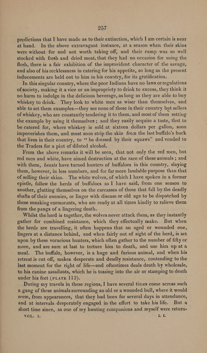 predictions that I have made as to their extinction, which I am certain is near at hand. In the above extravagant instance, at. a season when their skins were without fur and not worth taking off, and their camp was so well stocked with fresh and dried meat, that they had no occasion for using the flesh, there is a fair exhibition of the improvident character of the savage, and also of his recklessness in catering for his appetite, so long as the present inducements are held out to him in his country, for its gratification. In this singular country, where the poor Indians have no laws orregulations of society, making it a vice or an impropriety to drink to excess, they think it no harm to indulge in the delicious beverage, as long as they are able to buy whiskey to drink. They look to white men as wiser than themselves, and able to set them examples—they see none of these in their country but sellers of whiskey, who are constantly tendering it to them, and most of them setting the example by using it themselves ; and they easily acquire a taste, that to be catered for, where whiskey is sold at sixteen dollars per gallon, soon impoverishes them, and must soon strip the skin from the ast buffalo’s back that lives in their country, to ‘‘ be dressed by their sae oe and vended to the Traders for a pint of diluted alcohol. From the above remarks it will be seen, that not only the red men, but red men and white, have aimed destruction at the race of these animals ; and with them, beasts have turned hunters of buffaloes in this country, slaying them, however, in less numbers, and for far more laudable purpose than that of selling their skins. The white wolves, of which I have spoken in a former epistle, follow the herds of buffaloes as I have said, from one season to another, glutting themselves on the carcasses of those that fall by the deadly shafts of their enemies, or linger with disease or old age to be dispatched by these sneaking cormorants, who are ready at all times kindly to relieve them from the pangs of a lingering death. Whilst the herd is together, the wolves never attack them, as they instantly gather for combined resistance, which they effectually make. But when the herds are travelling, it often happens that an aged or wounded one, lingers at a distance behind, and when fairly out of sight of the herd, is set upon by these voracious hunters, which often gather to the number of fifty or more, and are sure at last to torture him to death, and use him up ata meal. The buffalo, however, is a huge and furious animal, and when his retreat is cut off, makes desperate and deadly resistance, contending to the last moment for the right of life—and oftentimes deals death by wholesale, to his canine assailants, which he is tossing into the air or stamping to death under his feet (pLatE 113). During my travels in these regions, I have several times come across such a gang of these animals surrounding an old or a wounded bull, where it would seem, from appearances, that they had been for several days in attendance, and at intervals. desperately engaged in the effort to take his life. But a short time since, as one of my hunting companions and myself were return- VOL. I, LL