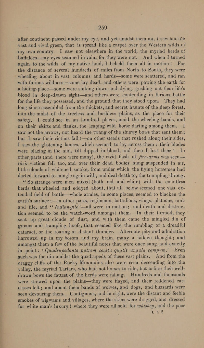 209 after continent passed under my eye, and yet amidst them ail, f saw not tie vast and vivid green, that is spread like a carpet over the Western wilds of my own country I saw not elsewhere in the world, the myriad herds of buftaloes—my eyes scanned in vain, for they were not. And when I turned again to the wilds of my native land, I beheld them all in motion! For the distance of several hundreds of miles from North to South, they were wheeling about in vast columns and herds—some were scattered, and ran with furious wildness—some lay dead, and others were pawing the earth for a hiding-place—some were sinking down and dying, gushing out thair life’s blood in deep-drawn sighs—and others were contending in furious battle for the life they possessed, and the ground that they stood upon. They had long since assembled from the thickets, and secret haunts of the deep forest, into the midst of the treeless and bushless plains, as the place for their safety. I could see in an hundred places, amid the wheeling bands, and on their skirts and flanks, the leaping wild horse darting among them. I saw not the arrows, nor heard the twang of the sinewy bows that sent them; but I saw their victims fall !—on other steeds that rushed along their sides, I saw the glistening lances, which seemed to lay across them ; their blades were blazing in the sun, till dipped in blood, and then I lost them! In other parts (and there were many), the vivid flash of jire-arms was seen— their victims fell too, and over their dead bodies hung suspended in air, little clouds of whitened smoke, from under which the flying horsemen had darted forward to mingle again with, and deal death to, the trampling throng. “¢ So strange were men mixed (both red and white) with the countless herds that wheeled and eddyed about, that all below seemed one vast ex- tended field of battle—whole armies, in some places, seemed to blacken the earth’s surface ;—in other parts, regiments, battalions, wings, platoons, rank and file, and ‘‘ Indian-file’—all were in motion; and death and destruc- tion seemed to be the watch-word amongst them. In their turmoil, they sent up great clouds of dust, and with them came the mingled din of groans and trampling hoofs, that seemed like the rumbling of a dreadful cataract, or the roaring of distant thunder. Alternate pity and admiration harrowed up in my bosom and my brain, many a hidden thought; and amongst them a few of the beautiful notes that were once sung, and exactly in point: ‘ Quadrupedante putrem sonitu quatit ungula campum.’ Even such was the din amidst the quadrupeds of these vast plains. And from the craggy cliffs of the Rocky Mountains also were seen descending into the valley, the myriad Tartars, who had not horses to ride, but before their well- drawn bows the fattest of the herds were falling, Hundreds and thousands were strewed upon the plains—they were flayed, and their reddened car- casses left; and about them bands of wolves, and dogs, and buzzards were seen devouring them. Contiguous, and in siglit, were the distant and feeble smokes of wigwams and villages, where the skins were dragged, and . dressed for white man’s luxury! where they were all sold for whiskey, and the poor LL2