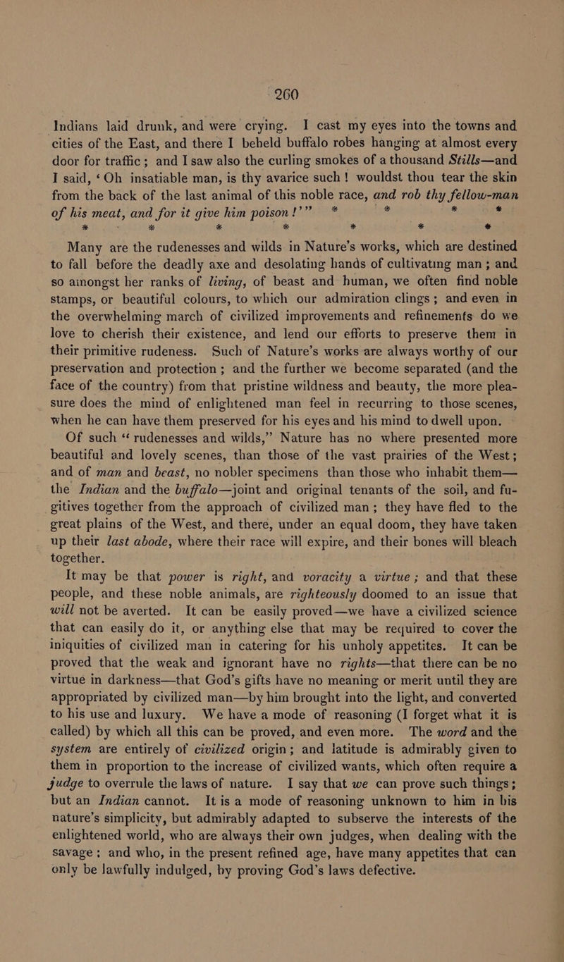 Indians laid drunk, and were crying. I cast my eyes into the towns and cities of the East, and there I beheld buffalo robes hanging at almost every door for traffic; and I saw also the curling smokes of a thousand Stil/s—and I said, ‘Oh insatiable man, is thy avarice such! wouldst thou tear the skin from the back of the last animal of this noble race, and rob thy fellow-man of fis meat, t, and for it give him poison!’” * ais i % % * * * * * ee are the rudenesses and wilds in Nature’s works, which are destined to fall before the deadly axe and desolating hands of cultivating man ; and so amongst her ranks of living, of beast and human, we often find noble stamps, or beautiful colours, to which our admiration clings; and even in the overwhelming march of civilized improvements and refinements do we love to cherish their existence, and lend our efforts to preserve them in their primitive rudeness. Such of Nature’s works are always worthy of our preservation and protection ; and the further we become separated (and the face of the country) from that pristine wildness and beauty, the more plea- sure does the mind of enlightened man feel in recurring to those scenes, when he can have them preserved for his eyes and his mind to dwell upon. Of such ‘“ rudenesses and wilds,” Nature has no where presented more beautiful and lovely scenes, than those of the vast prairies of the West; and of man and beast, no nobler specimens than those who inhabit them— the Indian and the buffalo—joint and original tenants of the soil, and fu- gitives together from the approach of civilized man; they have fled to the great plains of the West, and there, under an equal doom, they have taken up their last abode, where their race will expire, and their bones will bleach together. It may be that power is right, and voracity a virtue; and that these people, and these noble animals, are righteous/y doomed to an issue that will not be averted. It can be easily proved—we have a civilized science that can easily do it, or anything else that may be required to cover the iniquities of civilized man in catering for his unholy appetites. It can be proved that the weak and ignorant have no rights—that there can be no virtue in darkness—that God’s gifts have no meaning or merit until they are appropriated by civilized man—by him brought into the light, and converted to his use and luxury. We have a mode of reasoning (I forget what it is called) by which all this can be proved, and even more. The word and the system are entirely of civilized origin; and iatitude is admirably given to them in proportion to the increase of civilized wants, which often require a judge to overrule the laws of nature. I say that we can prove such things; but an Indian cannot. It is a mode of reasoning unknown to him in bis nature’s simplicity, but admirably adapted to subserve the interests of the enlightened world, who are always their own judges, when dealing with the savage ; and who, in the present refined age, have many appetites that can only be lawfully indulged, by proving God’s laws defective.