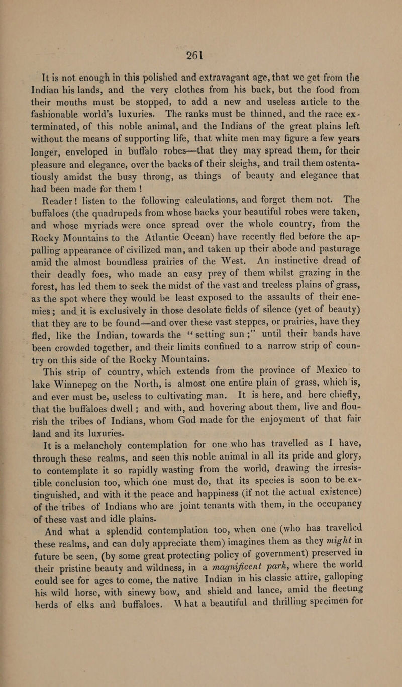 It is not enough in this polished and extravagant age, that we get from the Indian his lands, and the very clothes from his back, but the food from their mouths must be stopped, to add a new and useless article to the fashionable world’s luxuries. The ranks must be thinned, and the race ex- terminated, of this noble animal, and the Indians of the great plains left without the means of supporting life, that white men may figure a few years longer, enveloped in buffalo robes—that they may spread them, for their pleasure and elegance, over the backs of their sleighs, and trail them ostenta- tiously amidst the busy throng, as things of beauty and elegance that had been made for them ! Reader! listen to the following calculations, and forget them not. The buffaloes (the quadrupeds from whose backs your beautiful robes were taken, and whose myriads were once spread over the whole country, from the Rocky Mountains to the Atlantic Ocean) have recently fled before the ap- palling appearance of civilized man, and taken up their abode and pasturage amid the almost boundless prairies of the West. An instinctive dread of their deadly foes, who made an easy prey of them whilst grazing in the forest, has led them to seek the midst of the vast and treeless plains of grass, a3 the spot where they would be least exposed to the assaults of their ene- mies; and it is exclusively in those desolate fields of silence (yet of beauty) that they are to be found—and over these vast steppes, or prairies, have they fled, like the Indian, towards the “setting sun;” until their bands have been crowded together, and their limits confined to a narrow strip of coun- try on this side of the Rocky Mountains. This strip of country, which extends from the province of Mexico to lake Winnepeg on the North, is almost one entire plain of grass, which is, and ever must be, useless to cultivating man. It is here, and here chiefly, that the buffaloes dwell ; and with, and hovering about them, live and flou- rish the tribes of Indians, whom God made for the enjoyment of that fair land and its luxuries. It is a melancholy contemplation for one who has travelled as I have, through these realms, and seen this noble animal in all its pride and glory, to contemplate it so rapidly wasting from the world, drawing the irresis- tible conclusion too, which one must do, that its species is soon to be ex- tinguished, and with it the peace and happiness (if not the actual existence) of the tribes of Indians who are joint tenants with them, in the occupancy of these vast and idle plains. | And what a splendid contemplation too, when one (who has travelled these realms, and can duly appreciate them) imagines them as they might in future be seen, (by some great protecting policy of government) preserved in their pristine beauty and wildness, in a magnificent park, where the world could see for ages to come, the native Indian in his classic attire, galloping his wild horse, with sinewy bow, and shield and lance, amid the fleeting herds of elks and buffaloes. What a beautiful and thrilling specimen for