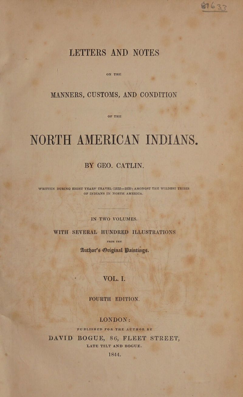 LETTERS AND NOTES ON THE MANNERS, CUSTOMS, AND CONDITION OF THE NORTH AMERICAN INDIANS. — BY GEO. CATLIN. WRITTEN DURING BIGHT YEARS’ TRAVEL (1832—1839) AMONGST THE WILDEST TRIBES OF INDIANS IN NORTH AMERICA. IN TWO VOLUMES. WITH SEVERAL HUNDRED ILLUSTRATIONS FROM THE Author's Original Paintings. VOL. I. FOURTH EDITION. LONDON: PUBLISHED FOR THE AUTHOR BY DAVID BOGUE, 86, FLEET STREET, LATE TILT AND BOGUE. 1844,