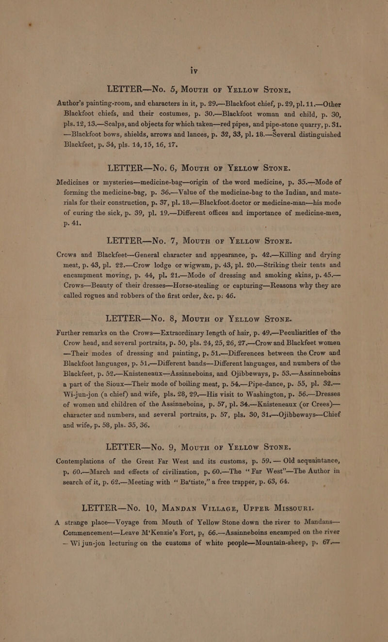 LETTER—No. 5, Mourn or YEeuttow Stoner. Author’s painting-room, and characters in it, p. 29.—Blackfoot chief, p. 29, pl. 11.—Other Blackfoot chiefs, and their costumes, p. 30.—Blackfoot woman and child, p. 30, pls. 12, 13.—Scalps, and objects for which taken—red pipes, and pipe-stone quarry, p. 31. —Blackfoot bows, shields, arrows and lances, p. 32, 33, pl. 18.—Several distinguished Blackfeet, p. 34, pls. 14, 15, 16, 17. LETTER—No. 6, Mourn or Veriow STONE. Medicines or mysteries—medicine-bag—origin of the word medicine, p. 35.—Mode of forming the medicine-bag, p. 36.—Value of the medicine-bag to the Indian, and mate- rials for their construction, p. 37, pl. 18.—Blackfoot.doctor or medicine-man—his mode of curing the sick, p.. 39, pl. 19.—Different offices and importance of medicine-men, p- 41. LETTER—No. 7, Mourn or YELLow Srone. Crows and Blackfeet—General character and appearance, p. 42.—Killing and drying meat, p. 43, pl. 22.—Crow lodge or wigwam, p. 43, pl. 20.—Striking their tents and encampment moving, p. 44, pl. 21.—Mode of dressing and smoking skins, p. 45.— Crows—Beauty of their dresses—Horse-stealing or capturing—Reasons why they are called rogues and robbers of the first order, &amp;c. p: 46. LETTER—No. 8, Moutnu or YeLtLow Stone. Further remarks on the Crows—Extraordinary length of hair, p. 49.—Peculiarities of the Crow head, and several portraits, p. 50, pls. 24, 25, 26, 27.—Crow and Blackfeet women —Their modes of dressing and painting, p. 51.—Differences between the Crow and Blackfoot languages, p. 51.—Different bands—Different languages, and numbers of the Blackfeet, p. 52.—Knisteneaux—Assinneboins, and Ojibbeways, p. 53.—Assinneboins a part of the Sioux—Their mode of boiling meat, p. 54.—Pipe-dance, p. 55, pl. 32.— Wi-jun-jon (a chief) and wife, pls. 28, 29.—His visit to Washington, p. 56.—Dresses of women and children of the Assinneboins, p. 57, pl. 34.—Knisteneaux (or Crees )— character and numbers, and several portraits, p. 57, pls. 30, 31.—Ojibbeways—Chief and wife, p. 58, pls. 35, 36. LETTER—No. 9, Mourn or YELLOw STONE. Contemplations of the Great Far West and its customs, p. 59.— Old acquaintance, p- 60.—March and effects of civilization, p.60.—The ‘Far West”—The Author in search of it, p. 62.—Meeting with ‘‘ Ba‘tiste,” a free trapper, p. 63, 64. LETTER—No. 10, Mannan Vitiace, Uprer Missouri. A strange place—Voyage from Mouth of Yellow Stone down the river to Mandans— Commencement—Leave M‘Kenzie’s Fort, p, 66.—Assinneboins encamped on the river — Wi jun-jon lecturing on the customs of white people—Mountain-sheep, p. 67.—
