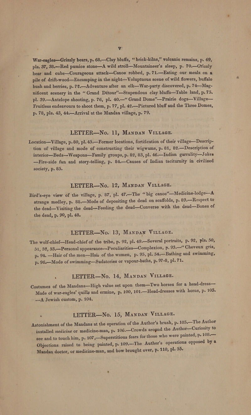 Vv War-eagles—Grizzly bears, p. 68.—Clay bluffs, ‘“ brick-kilns,” volcanic remains, p. 69, pls. 37, 38.—-Red pumice stone—A wild stroll—Mountaineer’s sleep, p. 7 0.—Grizaly bear and cubs—Courageous attack—Canoe robbed, p. 71.—Eating our meals on a pile of drift-wood—Encamping in the night—Voluptuous scene of wild flowers, buffalo bush and berries, p. 72.—Adventure after an elk—War-party discovered, p. 74—-Mag- nificent scenery in the “‘Grand Détour”—Stupendous clay bluffs—Table land, p. 75. pl. 39.—Antelope shooting, p. 76, pl. 40.—‘‘ Grand Dome”—Prairie dogs—Village— Fruitless endeavours to shoot them, p. 77, pl. 42.—Pictured bluff and the Three Domes, p- 78, pls. 43, 44.—Arrival at the Mandan village, p. 79. LETTER—No. 11, Manpan Vivace. Location—Village, p.80, pl. 45.—Former locations, fortification of their village—Descrip- tion of village and mode of constructing their wigwams, p. 81, 82.—Description of interior—Beds—Weapons—Family groups, p. 82, 83, pl. 46.—Indian garrulity—Jokes —Fire-side fun and story-telling, p. 84.—Causes of Indian taciturnity in civilized society, p. 85. : LETTER—No. 12, Mannan VILLAGE. Bird’s-eye view of the village, p. 87, pl. 47.—The “big canoe”—Medicine-lodge—A strange medley, p. 88.—Mode of depositing the dead on scaffolds, p. 89.—Respect to the dead—Visiting the dead—Feeding the dead—Converse with the dead—Bones of the dead, p. 90, pl. 48. LETTER—No. 13, Manpan VILLAGE. The wolf-chief—Head-chief of the tribe, p. 92, pl. 49.—Several portraits, p. 92, pls. 50, 51, 52, 53.—Personal appearance——Peculiarities—Complexion, p- 93.—** Cheveux gris, p. 94. —Hair of the men—Haiz of the women, p. 95, pl. 54.—Bathing and swimming, p- 96.—Mode of swimming—Sudatories or vapour-baths, p. 97-8, pl. 71. , LETTER—No. 14, Manpan VILLAGE. Costumes of the Mandans—High value set upon them—Two horses for a head-dress— Made of war-eagles’ quills and ermine, p. 100, 401.—Head-dresses with horns, p. 103. _-A Jewish custom, p. 104. . LETTER—No. 15, Manpan VILuaGE. Astonishment of the Mandans at the operation of the Author’s brush, p. 105.—The Author installed medicine or medicine-man, p. 106.—Crowds aropnd the Author---Curiosity to see and to touch him, p. 107 ,—Superstitious fears for those who were painted, p. 108.— Objections raised to being painted, p. 109.—The Author’s operations opposed by @ Mandan doctor, or medicine-man, and how brought over, P- 110, pl. 55.