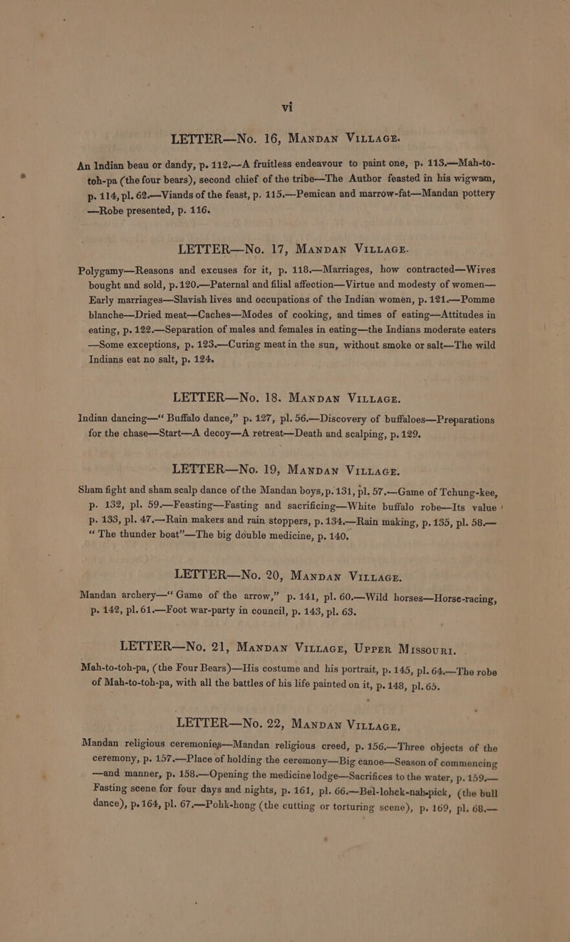 LETTER—No. 16, Mannan VILLAGE. An Indian beau or dandy, p. 112.—A fruitless endeavour to paint one, p. 113.—Mah-to- toh-pa (the four bears), second chief of the tribe—The Author feasted in his wigwam, p- 114, pl. 62.—Viands of the feast, p. 115.—-Pemican and marrow-fat—Mandan pottery —Robe presented, p. 116. LETTER—No. 17, Manpan VILLAGE. Polygamy—Reasons and excuses for it, p. 118.—Marriages, how contracted—Wives bought and sold, p.120.—Paternal and filial affection—Virtue and modesty of women— Early marriages—Slavish lives and occupations of the Indian women, p. 121.— Pomme blanche—Dried meat—Caches—Modes of cooking, and times of eating—Attitudes in eating, p. 122.—Separation of males and females in eating—the Indians moderate eaters —Some exceptions, p. 123.—Curing meatin the sun, without smoke or salt—The wild Indians eat no salt, p. 124. LETTER—No. 18. Mannan VILLAGE. Indian dancing —“ Buffalo dance,” p. 127, pl. 56.—Discovery of buffaloes—Preparations for the chase—Start—A decoy—A retreat—Death and scalping, p.129. LETTER—No. 19, Mannan VILLAGE. Sham fight and sham scalp dance of the Mandan boys, p. 131, pl. 57.—Game of Tchung-kee, p- 132, pl. 59.—Feasting—Fasting and sacrificing—White buffalo robe—Its value p- 133, pl. 47.— Rain makers and rain stoppers, p. 134.—Rain making, p. 135, pl. 58.— “ The thunder boat”—The big double medicine, p. 140. LETTER—No. 20, Mannan VitwaGe. Mandan archery—‘ Game of the arrow,” p. 141, pl. 60.—Wild horses—Horse-racing, p- 142, pl. 61.—Foot war-party in council, p. 143, pl. 63. LETTER—No, 21, Mannan Vittace, Upper Missourt. Mah-to-toh-pa, (the Four Bears)—His costume and his portrait, p. 145, pl. 64.—The robe of Mah-to-toh-pa, with all the battles of his life painted on it, p. 148, pl. 65. LETTER—No. 22, Manpaw Vitzacs. Mandan religious ceremonies—Mandan religious creed, p. 156.—Three objects of the ceremony, p. 157.—Place of holding the ceremony—Big canoe—Season of commencing —and manner, p. 158.—Opening the medicine lodge—Sacrifices to the water, p. 159.— Fasting scene for four days and nights, p. 161, pl. 66.—Bel-lohck-nah-pick, (the bull dance), p.164, pl. 67.—Pohk-hong (the cutting or torturing scene), p. 169, pl. 68.—