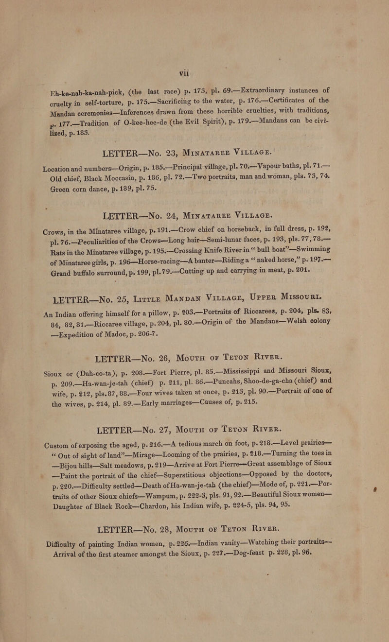 Eh-ke-nah-ka-nah-pick, (the last race) p. 173, pl. 69.—Extraordinary instances of cruelty in self-torture, p. 175.—Sacrificing to the water, p. 176.—Certificates of the Mandan ceremonies—Inferences drawn from these horrible cruelties, with traditions, p- 177.—Tradition of O-kee-hee-de (the Evil Spirit), p. 179.—Mandans can be civi- lized, p. 183. LETTER—No. 23, MinaTaREE VILLAGE. Location and numbers—Origin, p. 185.—Principal village, pl. 70.— Vapour baths, pl. 71.— Old chief, Black Moccasin, p. 186, pl. 7 2.—Two portraits, man and woman, pls. 75, 74. Green corn dance, p. 189, pl. 75. LETTER—No. 24, MinatTaRrEe VILLAGE. Crows, in the Minataree village, p. 191.—Crow chief on horseback, in full dress, p. 192, pl. 76.—Peculiarities of the Crows—Long hair—Semi-lunar faces, p. 193, pls. 77, 78.— Rats in the Minataree village, p. 195.-—Crossing Knife River in “ bull boat”—Swimming of Minataree girls, p. 196—Horse-racing—A banter—Riding a ‘‘ naked horse,” p. 197.— Grand buffalo surround, p. 199, pl.79.—Cutting up and carrying in meat, p. 201. LETTER—No. 25, Lirrinz Manpan Vitiace, UPPER Missouri. An Indian offering himself for a pillow, p. 203.—Portraits of Riccarees, p. 204, pls. 83, 84, 82, 81.—Riccaree village, p. 204, pl. 80.—Origin of the Mandans—Welsh colony —Expedition of Madoc, p. 206-7. LETTER—WNo. 26, Mourn or Teton River. Sioux or (Dah-co-ta), p. 208.—Fort Pierre, pl. 85.—Mississippi and Missouri Sioux, p. 209.—Ha-wan-je-tah (chief) p. 211, pl. 86.—Puncahs, Shoo-de-ga-cha (chief) and wife, p. 212, pls.87, 88.—Four wives taken at once, p. 213, pl. 90.—Portrait of one of the wives, p. 214, pl. 89.—Early marriages—Causes of, p. 215. LETTER—No. 27, Mout or TETON RIVER. Custom of exposing the aged, p. 216.—A tedious march on foot, p.218.—Level prairies— “ Out of sight of land” —Mirage—Looming of the prairies, p. 218.—Turning the toes in —Bijou hills—Salt meadows, p. 219—Arrive at Fort Pierre—Great assemblage of Sioux —Paint the portrait of the chief—Superstitious objections—Opposed by the doctors, p- 220.—Difficulty settled —Death of Ha-wan-je-tah (the chief)—Mode of, p. 221.—Por- traits of other Sioux chiefs—Wampum, p. 222-3, pls. 91, 92.—Beautiful Sioux women— Daughter of Black Rock—Chardon, his Indian wife, p. 294-5, pls. 94, 95. LETTER—No. 28, Mourn or Teron River. Difficulty of painting Indian women, p.226.—Indian vanity— Watching their portraits-~ Arrival of the first steamer amongst the Sioux, p. 227.—Dog-feast p. 228, pl. 96.