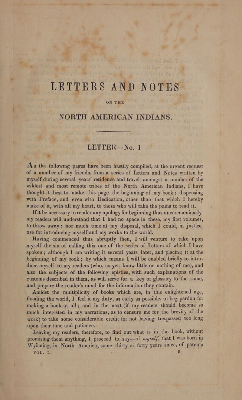 LETTERS AND NOTES NORTH AMERICAN INDIANS. LETTER—No. 1 ee As the following pages have been hastily compiled, at the urgent request of a number of my friends, from a series of Letters and Notes written by myself during several years’ residence and travel amongst a number of the wildest and most remote tribes of the North American Indians, I have thought it best to make this page the beginning of my book ; dispensing with Preface, and even with Dedication, other than that which I hereby make of it, with all my heart, to those who will take the pains to read it. Ifit be necessary to render any apology for beginning thus unceremoniously my readers will understand that I had no space in these, my first volumes, to throw away; nor much time at my disposal, which I could, in justice, use for introducing myself and my works to the world. Having commenced thus abruptly then, I will venture to take upon myself the sin of calling this one of the series of Letters of which I have spoken ; although I am writing it several years later, and placing it at the beginning of my book; by which means I will be enabled briefly to intro- duce myself to my readers (who, as yet, know little or nothing of me), and also the subjects of the following epistles, with such explanations of the customs described in them, as will serve for a key or glossary to the same, and prepare the reader’s mind for the information they contain. Amidst the multiplicity of books which are, in this enlightened age, flooding the world, I feel it my duty, as early as possible, to beg pardon for making a book at all; and in the next (if my readers should become so much interested in my narrations, as to censure me for the brevity of the work) to take some considerable credit for not having trespassed too long upon their time and patience. Leaving my readers, therefore, to find out what is in the book, without promising them ee I Rored to say—of myself, that I was born in Wyoming, in North America, some thirty or forty years since, of parents