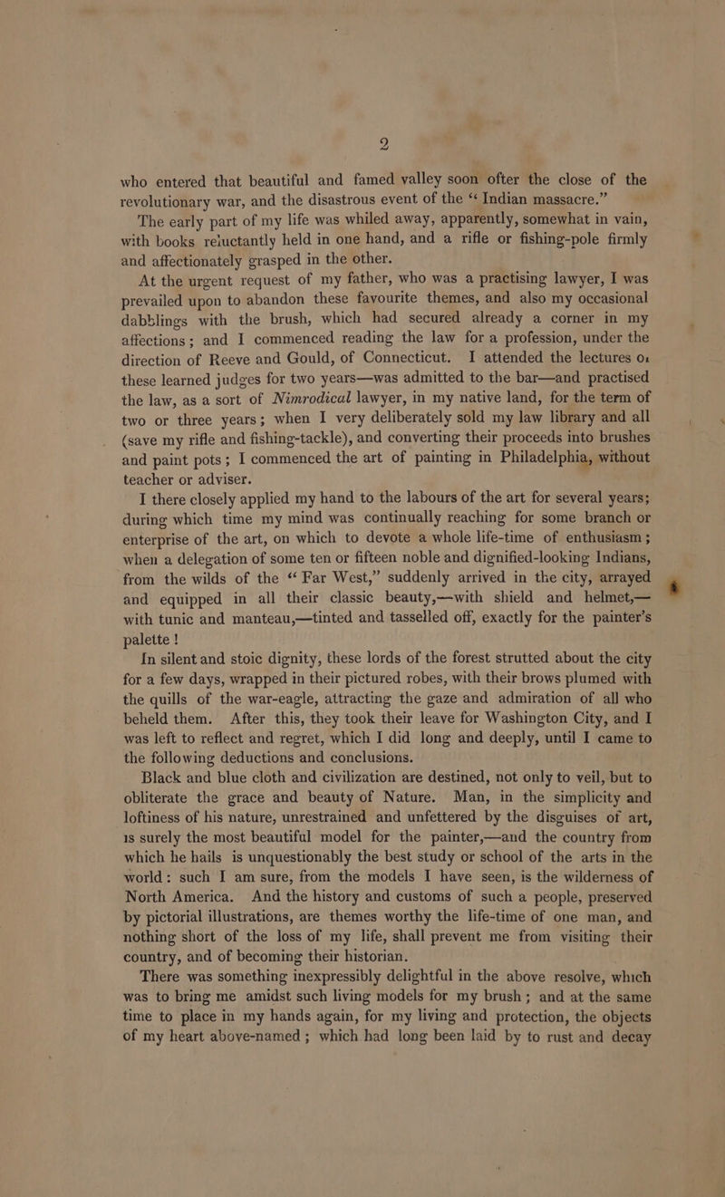 who entered that beautiful and famed valley soon ofter the close of the revolutionary war, and the disastrous event of the ‘‘ Indian massacre.” The early part of my life was whiled away, apparently, somewhat in vain, with books reiuctantly held in one hand, and a rifle or fishing-pole firmly and affectionately grasped in the other. At the urgent request of my father, who was a practising lawyer, I was prevailed upon to abandon these favourite themes, and also my occasional dabblings with the brush, which had secured already a corner in my affections; and I commenced reading the law for a profession, under the direction of Reeve and Gould, of Connecticut. I attended the lectures o1 these learned judges for two years—was admitted to the bar—and practised the law, as a sort of Nimrodical lawyer, in my native land, for the term of two or three years; when I very deliberately sold my law library and all (save my rifle and fishing-tackle), and converting their proceeds into brushes and paint pots; I commenced the art of painting in Philadelphia, without teacher or adviser. I there closely applied my hand to the labours of the art for several years; during which time my mind was continually reaching for some branch or enterprise of the art, on which to devote a whole life-time of enthusiasm ; when a delegation of some ten or fifteen noble and dignified-looking Indians, from the wilds of the ‘‘ Far West,” suddenly arrived in the city, arrayed and equipped in all their classic beauty,—with shield and helmet,— with tunic and manteau,—tinted and tasselled off, exactly for the painter’s palette ! In silent and stoic dignity, these lords of the forest strutted about the city for a few days, wrapped in their pictured robes, with their brows plumed with the quills of the war-eagle, attracting the gaze and admiration of all who beheld them. After this, they took their leave for Washington City, and I was left to reflect and regret, which I did long and deeply, until I came to the following deductions and conclusions. Black and blue cloth and civilization are destined, not only to veil, but to obliterate the grace and beauty of Nature. Man, in the simplicity and loftiness of his nature, unrestrained and unfettered by the disguises of art, is surely the most beautiful model for the painter,—and the country from which he hails is unquestionably the best study or school of the arts in the world: such I am sure, from the models I have seen, is the wilderness of North America. And the history and customs of such a people, preserved by pictorial illustrations, are themes worthy the life-time of one man, and nothing short of the loss of my life, shall prevent me from visiting their country, and of becoming their historian. There was something inexpressibly delightful in the above resolve, which was to bring me amidst such living models for my brush; and at the same time to place in my hands again, for my living and protection, the objects of my heart above-named ; which had long been laid by to rust and decay