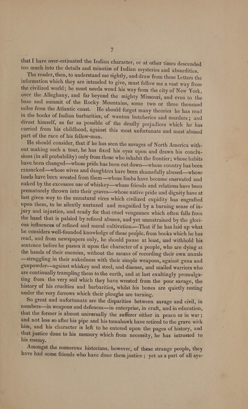 that I have over-estimated the Indian character, or at other times descended too much into the details and minutiz of Indian mysteries and absurdities. The reader, then, to understand me tightly, and draw from these Letters the information which they are intended to give, must follow me a vast way from the civilized world; he must needs wend his way from the city of New York, over the Alleghany, and far beyond the. mighty Missouri, and even to the base and summit of the Rocky Mountains, some two or three thousand miles from the Atlantic coast. He should forget many theories he has read in the books of Indian barbarities, of wanton butcheries and murders; and divest himself, as far as possible of the deadly prejudices which he has carried from his childhood, against this most unfortunate and most abused part of the race of his fellow-man. He should consider, that if he has seen the savages of North America with- out making such a tour, he has fixed his eyes upon and drawn his conclu- sions (in all probability) only from those who inhabit the frontier; whose habits have been changed—whose pride has been cut down—whose country has been ransacked—whose wives and daughters have been shamefully abused—whose lands have been wrested from them—whose limbs have become enervated and naked by the excessive use of whiskey—whose friends and relations have been prematurely thrown into their eraves—whose native pride and dignity have at last given way to the unnatural vices which civilized cupidity has engrafted upon them, to be silently nurtured and magnified by a burning sense of in- jury and injustice, and ready for that cruel vengeance which often falls from the hand that is palsied by refined abuses, and yet unrestrained by the glori- ous influences of refined and moral cultivation.—That if he has laid up what he considers well-founded knowledge of these people, from books which he has read, and from newspapers only, he should pause at least, and withhold his sentence before he passes it upon the character of a people, who are dying at the hands of their enemies, without the means of recording their own annals —struggling in their nakedness with their simple weapons, against guns and gunpowder—against whiskey and steel, and disease, and mailed warriors who are continually trampling them to the earth, and at last exultingly promulga- ting from the very soil which they have wrested from the poor savage, the history of his cruelties and barbarities, whilst his bones are quietly resting under the very furrows which their ploughs are turning. So great and unfortunate are the disparities between savage and civil, in numbers—in weapons and defences—in enterprise, in craft, and in education, that the former is almost universally the sufferer either in peace or in war ; and not less so after his pipe and his tomahawk have retired to the grave with him, and his character is left to be entered upon the pages of history, and that justice done to his memory which from necessity, he has intrusted to his enemy. Amongst the numerous historians, however, of these strange people, they have had some friends who have done them justice ; yet as a part of all sys-