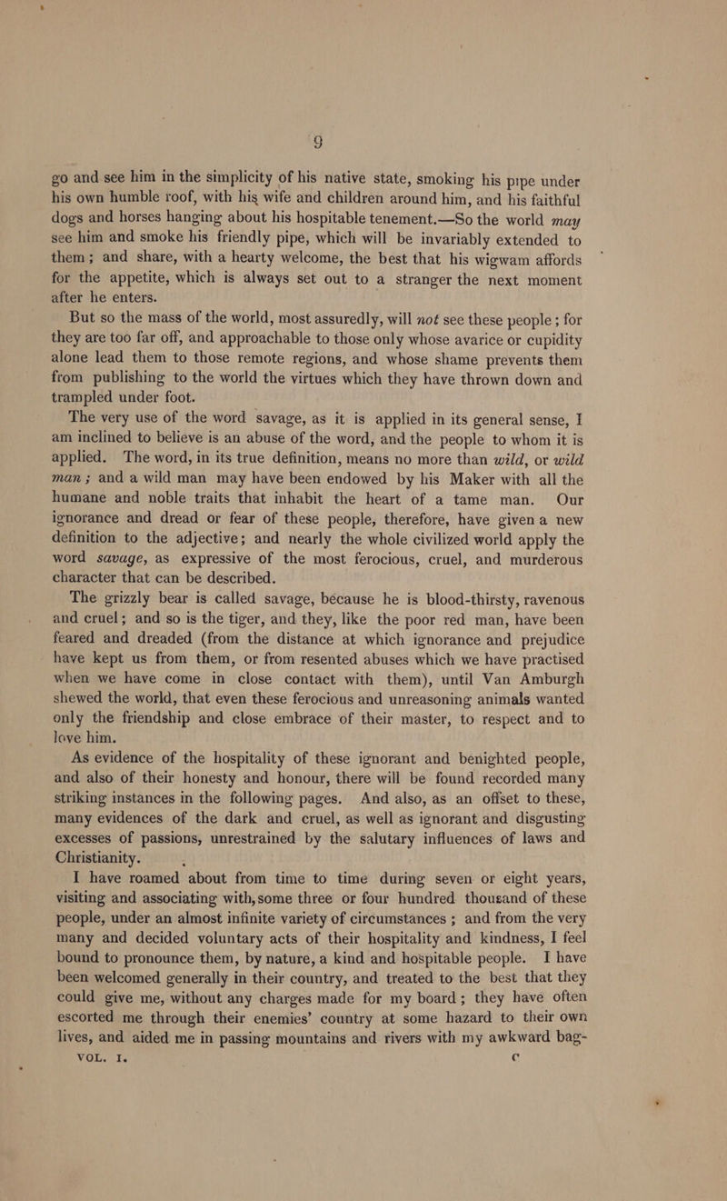 go and see him in the simplicity of his native state, smoking his pipe under his own humble roof, with hig wife and children around him, and his faithful dogs and horses hanging about his hospitable tenement.—So the world may see him and smoke his friendly pipe, which will be invariably extended to them; and share, with a hearty welcome, the best that his wigwam affords for the appetite, which is always set out to a stranger the next moment after he enters. But so the mass of the world, most assuredly, will not see these people ; for they are too far off, and approachable to those only whose avarice or cupidity alone lead them to those remote regions, and whose shame prevents them from publishing to the world the virtues which they have thrown down and trampled under foot. The very use of the word savage, as it is applied in its general sense, I am inclined to believe is an abuse of the word, and the people to whom it is applied. The word, in its true definition, means no more than wild, or wild man ; and a wild man may have been endowed by his Maker with all the humane and noble traits that inhabit the heart of a tame man. Our ignorance and dread or fear of these people, therefore, have given a new definition to the adjective; and nearly the whole civilized world apply the word savage, as expressive of the most ferocious, cruel, and murderous character that can be described. The grizzly bear is called savage, because he is blood-thirsty, ravenous and cruel; and so is the tiger, and they, like the poor red man, have been feared and dreaded (from the distance at which ignorance and prejudice have kept us from them, or from resented abuses which we have practised when we have come in close contact with them), until Van Amburgh shewed the world, that even these ferocious and unreasoning animals wanted only the friendship and close embrace of their master, to respect and to love him. . As evidence of the hospitality of these ignorant and benighted people, and also of their honesty and honour, there will be found recorded many striking instances in the following pages. And also, as an offset to these, many evidences of the dark and cruel, as well as ignorant and disgusting excesses of passions, unrestrained by the salutary influences of laws and Christianity. : I have roamed about from time to time during seven or eight years, visiting and associating with,some three or four hundred thousand of these people, under an almost infinite variety of circumstances ; and from the very many and decided voluntary acts of their hospitality and kindness, I feel bound to pronounce them, by nature, a kind and hospitable people. I have been welcomed generally in their country, and treated to the best that they could give me, without any charges made for my board; they have often escorted me through their enemies’ country at some hazard to their own lives, and aided me in passing mountains and rivers with my awkward bag- VOL. I. ¢