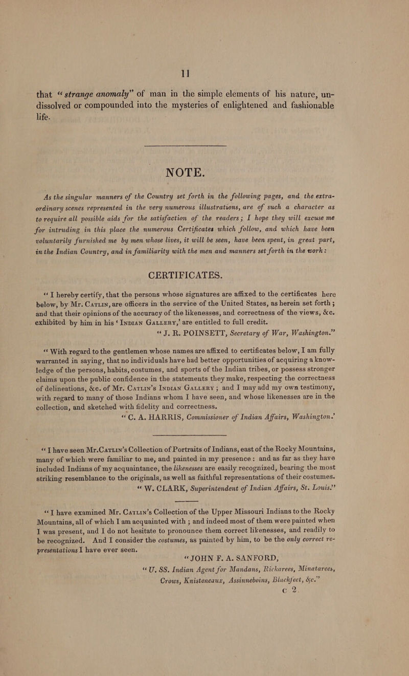 1] that “strange anomaly” of man in the simple elements of his nature, un- dissolved or compounded into the mysteries of enlightened and fashionable life. NOTE. As the singular manners of the Country set forth in the following pages, and the extra- ordinary scenes represented in the very numerous illustrations, are of such a character as to require all possible aids for the satisfaction of the readers; I hope they will excuse me for intruding in this place the numerous Certificates which follow, and which have been voluntarily furnished me by men whose lives, it will be seen, have been spent, in great part, in the Indian Country, and in familiarity with the men and manners set forth in the work: CERTIFICATES. ‘« T hereby certify, that the persons whose signatures are affixed to the certificates here below, by Mr. Caruin, are officers in the service of the United States, as herein set forth ; and that their opinions of the accuracy of the likenesses, and correctness of the views, &amp;c. exhibited by him in his ‘ Inpian Gatiery,’ are entitled to full credit. «J, R. POINSETT, Secretary of War, Washington.” ‘‘ With regard to the gentlemen whose names are affixed to certificates below, I am fully warranted in saying, that no individuals have had better opportunities of acquiring a know- ledge of the persons, habits, costumes, and sports of the Indian tribes, or possess stronger claims upon the public confidence in the statements they make, respecting the correctness of delineations, &amp;c. of Mr. Cattrn’s Inpian Gautery ; and I may add my own testimony, with regard to many of those Indians whom I have seen, and whose likenesses are in the collection, and sketched with fidelity and correctness. «“C., A. HARRIS, Commissioner of Indian Affairs, Washington.’ “‘T have seen Mr.Cartin’s Collection of Portraits of Indians, east of the Rocky Mountains, many of which were familiar to me, and painted in my presence: and as far as they have included Indians of my acquaintance, the likenesses are easily recognized, bearing the most striking resemblance to the originals, as well as faithful representations of their costumes. “W. CLARK, Superintendent of Indian Affairs, St. Louis.” ‘«<T have examined Mr. Cattin’s Collection of the Upper Missouri Indians to the Rocky Mountains, all of which I am acquainted with ; and indeed most of them were painted when I was present, and I do not hesitate to pronounce them correct likenesses, and readily to be recognized. And I consider the costumes, as painted by him, to be the only correct re- presentations I have ever seen. “JOHN F. A. SANFORD, “U, SS. Indian Agent for Mandans, Rickarees, Minatarees, Crows, Knisteneaux, Assinneboins, Blackfeet, dc.” c 2,