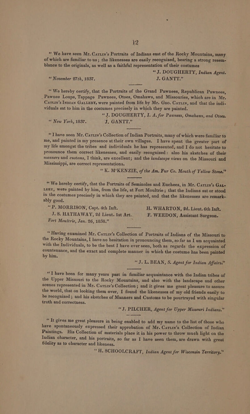 2 “« We have seen Mr. Cartin’s Portraits of Indians east of the Rocky Mountains, many of which are familiar to us; the likenesses are easily recognized, bearing a strong resem- blance to the originals, as well as a faithful representation of their costumes “J. DOUGHERTY, Indian Agent. “* November 27th, 1837. J. GANTT.” ““ We hereby certify, that the Portraits of the Grand Pawnees, Republican Pawnees, _ Pawnee Loups, Tappage Pawnees, Otoes, Omahaws, and Missouries, which are in Mr. Cariin’s Inptan GALLERY, were painted from life by Mr. Gro. Cartin, and that the indi- viduals sat to him in the costumes precisely in which they are painted. “J. DOUGHERTY, I. A. for Pawnees, Omahaws, and Otoes. ‘* New York, 1837. J. GANTT.” “T have seen Mr. Cattrn’s Collection of Indian Portraits, many of which were familiar to me, and painted in my presence at their own villages. Ihave spent the greater part of my life amongst the tribes and individuals he has represented, and I do not hesitate to pronounce them correct likenesses, and easily recognized: also his sketches of their manners and customs, I think, are excellent; and the landscape views on the Missouri and Mississippi, are correct representations. “K. M‘KENZIE, of the Am. Fur Co. Mouth of Yellow Stone.” “We hereby certify, that the Portraits of Seminoles and Euchees, in Mr. Cartin’s Gate LERY, were painted by him, from the life, at Fort Moultrie; that the Indians sat or stood in the costumes precisely in which they are painted, and that the likenesses are remark- ably good. “P. MORRISON, Capt. 4th Inft. H. WHARTON, 2d. Lieut. 6th Inft. J.S. HATHAWAY, 2d Lieut. 1st Art. F. WEEDON, Assistant Surgeon. Fort Moultrie, Jan. 26, 1838.” . “‘ Having examined Mr. Carttn’s Collection of Portraits of Indians of the Missouri to the Rocky Mountains, I have no hesitation in pronouncing them, so far as I am acquainted with the Individuals, to be the best I have ever seen, both as regards the expression of countenance, and the exact and complete manner in which the costume has been painted by him. “J. L. BEAN, S. Agent for Indian Affairs.” “T have been for many years past in familiar acquaintance with the Indian tribes of the Upper Missouri to the Rocky Mountains, and also with the landscape and other scenes represented in Mr. Carttn’s Collection ; and it gives me great pleasure to assure the world, that on looking them over, I found the likenesses of my old friends easily to be recognized ; and his sketches of Manners and Customs to be pourtrayed with singular truth and correctness. “J. PILCHER, Agent for Upper Missouri Indians.” “It gives me great pleasure in being enabled to add my name to the list of those who have spontaneously expressed their approbation of Mr. Cartin’s Collection of Indian Paintings. His Collection of materials place it in his power to throw much light on the Indian character, and his portraits, so far as I have seen them, are drawn with great fidelity as to character and likeness. “ H. SCHOOLCRAFT, Indian Agent for Wisconsin Territory.”