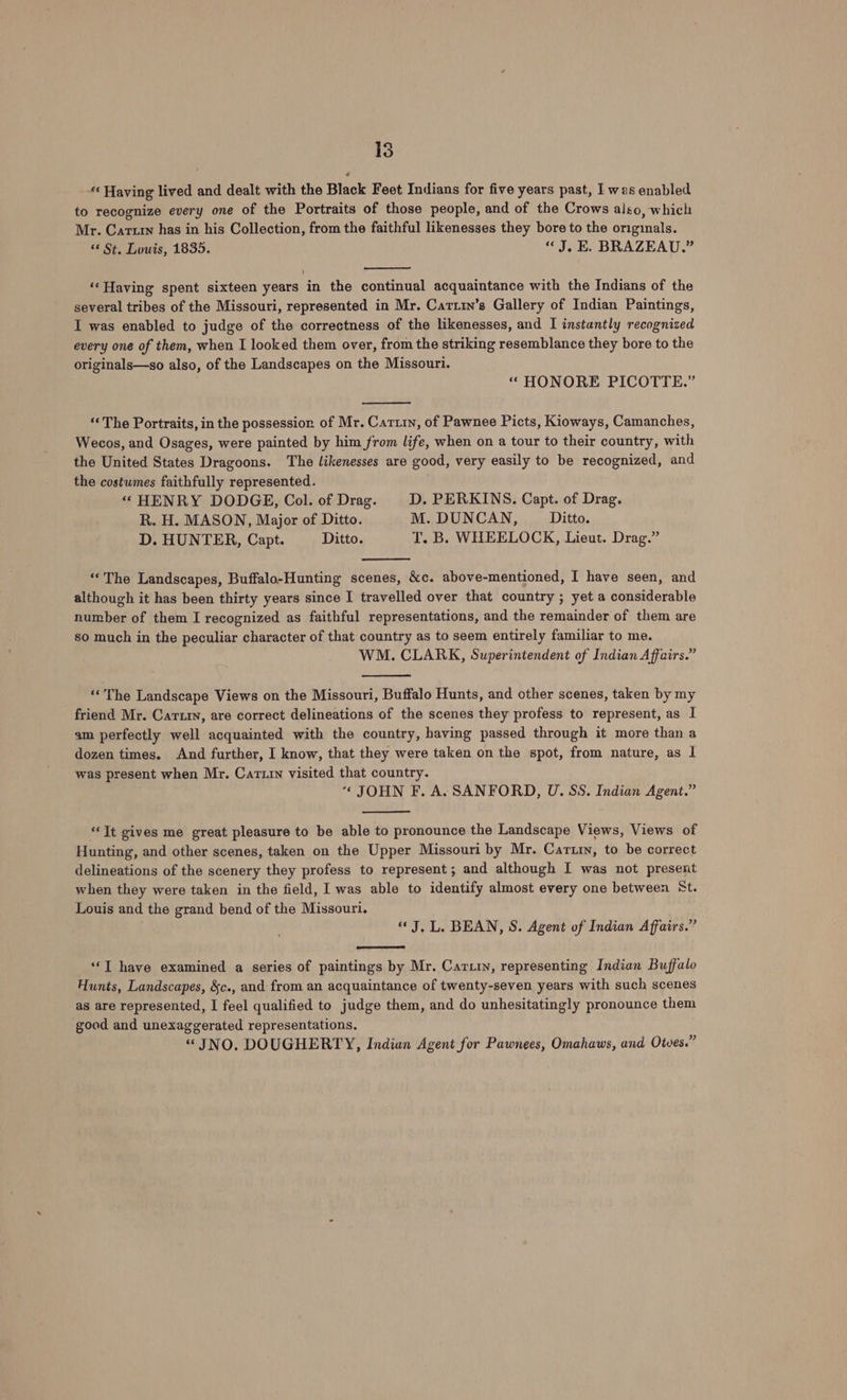 «‘ Having lived and dealt with the Black Feet Indians for five years past, I was enabled to recognize every one of the Portraits of those people, and of the Crows also, which Mr. Cartrn has in his Collection, from the faithful likenesses they bore to the originals. “¢ St. Louis, 1835. «J. E. BRAZEAU.” ‘Having spent sixteen years in the continual acquaintance with the Indians of the several tribes of the Missouri, represented in Mr. Cartin’s Gallery of Indian Paintings, I was enabled to judge of the correctness of the likenesses, and I instantly recognized every one of them, when I looked them over, from the striking resemblance they bore to the originals—so also, of the Landscapes on the Missouri. “ HONORE PICOTTE.” ‘‘ The Portraits, in the possession of Mr. Cartin, of Pawnee Picts, Kioways, Camanches, Wecos, and Osages, were painted by him from life, when on a tour to their country, with the United States Dragoons. The likenesses are good, very easily to be recognized, and the costumes faithfully represented. ‘“ HENRY DODGE, Col. of Drag. D. PERKINS. Capt. of Drag. R. H. MASON, Major of Ditto. M. DUNCAN, Ditto. D. HUNTER, Capt. Ditto. T. B. WHEELOCK, Lieut. Drag.” “The Landscapes, Buffalo-Hunting scenes, &amp;c. above-mentioned, I have seen, and although it has been thirty years since I travelled over that country ; yet a considerable number of them I recognized as faithful representations, and the remainder of them are so much in the peculiar character of that country as to seem entirely familiar to me. WM. CLARK, Superintendent of Indian Affairs.” “The Landscape Views on the Missouri, Buffalo Hunts, and other scenes, taken by my friend Mr. Carty, are correct delineations of the scenes they profess to represent, as I am perfectly well acquainted with the country, having passed through it more than a dozen times. And further, I know, that they were taken on the spot, from nature, as I was present when Mr. Cartin visited that country. “ JOHN F. A. SANFORD, U. SS. Indian Agent.” “It gives me great pleasure to be able to pronounce the Landscape Views, Views of Hunting, and other scenes, taken on the Upper Missouri by Mr. Carty, to be correct delineations of the scenery they profess to represent; and although I was not present when they were taken in the field, I was able to identify almost every one between St. Louis and the grand bend of the Missouri. “J. L. BEAN, S. Agent of Indian Affairs.” ‘‘T have examined a series of paintings by Mr. Cartin, representing Indian Buffalo Hunts, Landscapes, &amp;c., and from an acquaintance of twenty-seven years with such scenes as are represented, I feel qualified to judge them, and do unhesitatingly pronounce them good and unexaggerated representations. “JNO. DOUGHERTY, Indian Agent for Pawnees, Omahaws, and Otves.”