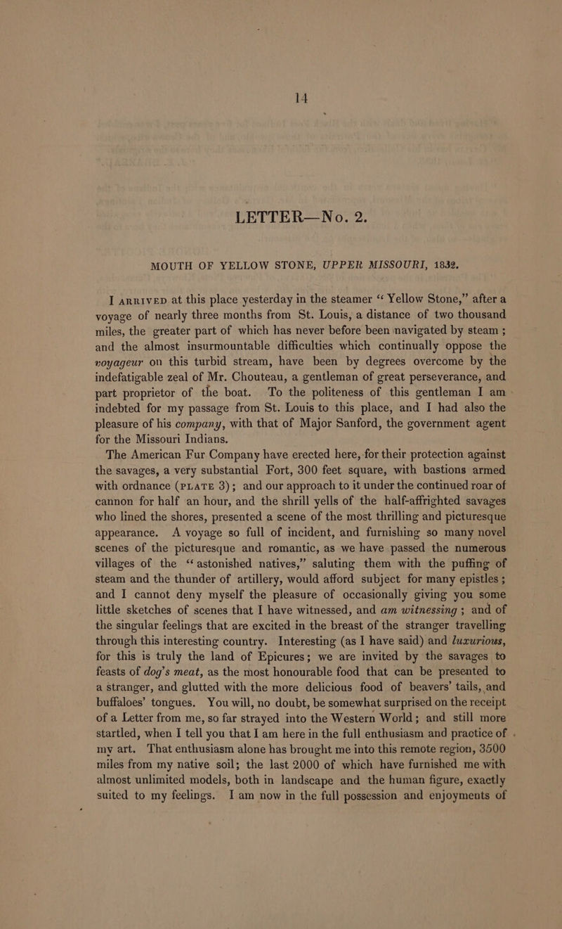 LETTER—No. 2. MOUTH OF YELLOW STONE, UPPER MISSOURI, 1832. I arrivep at this place yesterday in the steamer ‘‘ Yellow Stone,” after a voyage of nearly three months from St. Louis, a distance of two thousand miles, the greater part of which has never before been navigated by steam ; and the almost insurmountable difficulties which continually oppose the voyageur on this turbid stream, have been by degrees overcome by the indefatigable zeal of Mr. Chouteau, a gentleman of great perseverance, and part proprietor of the boat. To the politeness of this gentleman I am» indebted for my passage from St. Louis to this place, and I had also the pleasure of his company, with that of Major Sanford, the government agent for the Missouri Indians. The American Fur Company have erected here, for their protection against the savages, a very substantial Fort, 300 feet square, with bastions armed with ordnance (PLATE 3); and our approach to it under the continued roar of cannon for half an hour, and the shrill yells of the half-affrighted savages who lined the shores, presented a scene of the most thrilling and picturesque appearance. A voyage so full of incident, and furnishing so many novel scenes of the picturesque and romantic, as we have passed the numerous villages of the ‘astonished natives,” saluting them with the puffing of steam and the thunder of artillery, would afford subject for many epistles ; and I cannot deny myself the pleasure of occasionally giving you some little sketches of scenes that I have witnessed, and am witnessing ; and of the singular feelings that are excited in the breast of the stranger travelling through this interesting country. Interesting (as I have said) and luxurious, for this is truly the land of Epicures; we are invited by the savages to feasts of dog’s meat, as the most honourable food that can be presented to a stranger, and glutted with the more delicious food of beavers’ tails, and buffaloes’ tongues. You will, no doubt, be somewhat surprised on the receipt of a Letter from me, so far strayed into the Western World; and still more startled, when I tell you that I am here in the full enthusiasm and practice of . my art. That enthusiasm alone has brought me into this remote region, 3500 miles from my native soil; the last 2000 of which have furnished me with almost unlimited models, both in landscape and the human figure, exactly suited to my feelings. Iam now in the full possession and enjoyments of