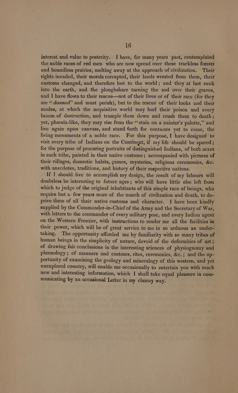 interest and value to posterity. I have, for many years past, contemplated the noble races of red men who are now spread over these trackless forests and boundless prairies, melting away at the approach of civilization. Their rights invaded, their morals corrupted, their lands wrested from them, their customs changed, and therefore lost to the world; and they at last sunk into the earth, and the ploughshare turning the sod over their graves, and I have flown to their rescue—not of their lives or ef their race (for they are “ doomed” and must perish), but to the rescue of their looks and their modes, at which the acquisitive world may hurl their poison and every besom of destruction, and trample them down and crush them to death; yet, phoenix-like, they may rise from the ‘‘stain on a painter’s palette,” and live again upon canvass, and stand forth for centuries yet to come, the living monuments of a noble race. For this purpose, I have designed to visit every tribe of Indians on the Continent, if my life should be spared ; for the purpose of procuring portraits of distinguished Indians, of both sexes in each tribe, painted in their native costume; accompanied with pictures of their villages, domestic habits, games, mysteries, religious ceremonies, &c. with anecdotes, traditions, and history of their respective nations. If I should live to accomplish my design, the result of my labours will doubtless be interesting to future ages; who will have little else left from which to judge of the original inhabitants of this simple race of beings, who require but a few years more of the march of civilization and death, to de- prive them of ail their native customs and character. 1 have been kindly supplied by the Commander-in-Chief of the Army and the Secretary of War, with letters to the commander of every military post, and every Indian agent on the Western Frontier, with instructions to render me all the facilities in their power, which will be of great service to me in so arduous an under- taking. The opportunity afforded me by familiarity with so many tribes of human beings in the simplicity of nature, devoid of the deformities of art; of drawing fair conclusions in the interesting sciences of physiognomy and phrenology ; of manners and customs, rites, ceremonies, &c.; and the Op- portunity of examining the geology and mineralogy of this western, and yet unexplored country, will enable me occasionally to entertain you with much new and interesting information, which I shall take equal pleasure in com- municating by an occasional Letter in my clumsy way.