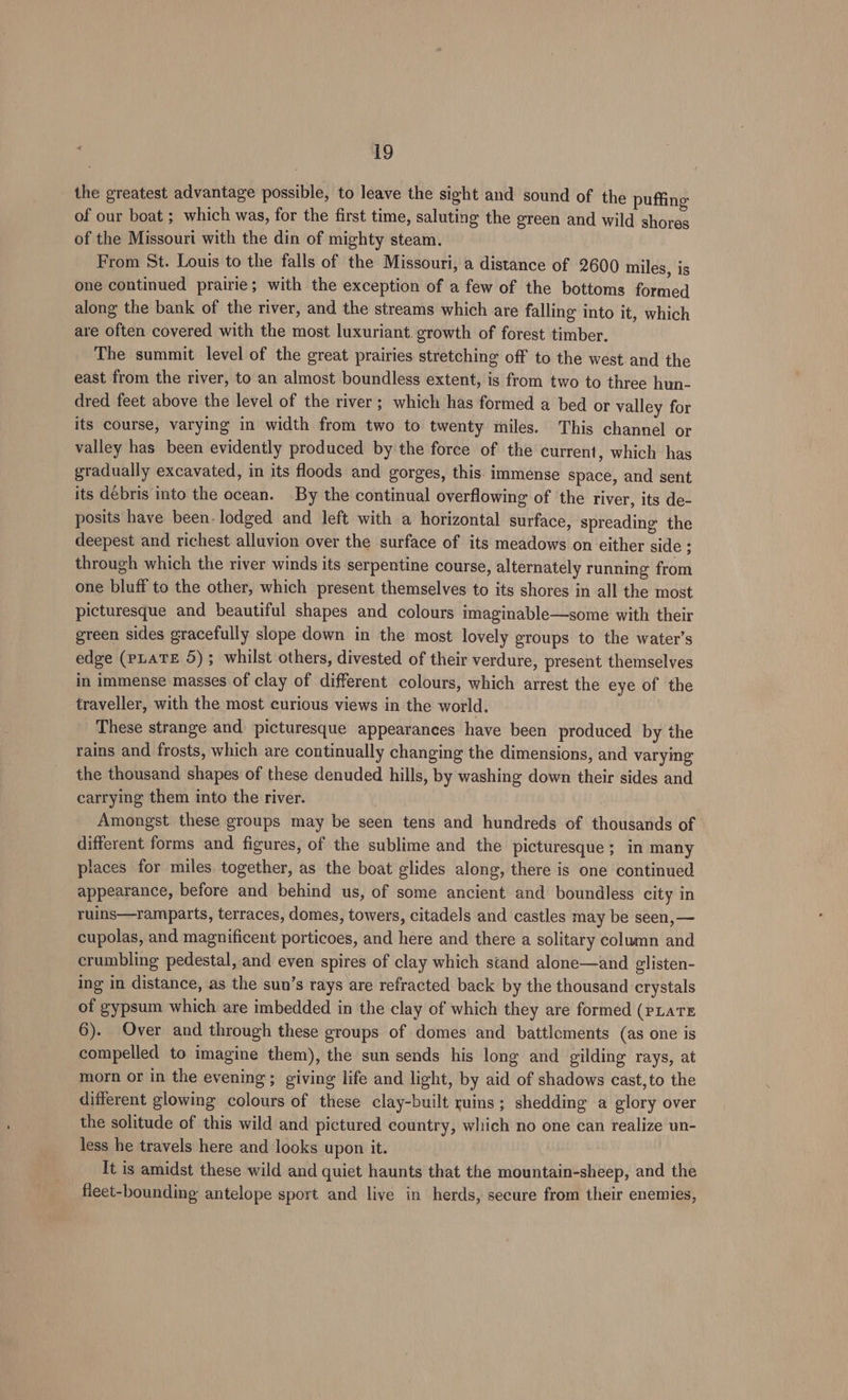 the greatest advantage possible, to leave the sight and sound of the puffing of our boat ; which was, for the first time, saluting the green and wild shores of the Missouri with the din of mighty steam. From St. Louis to the falls of the Missouri, a distance of 2600 miles, is one continued prairie; with the exception of a few of the bottoms formed along the bank of the river, and the streams which are falling into it, which are often covered with the most luxuriant. growth of forest timber. The summit level of the great prairies stretching off to the west and the east from the river, to an almost boundless extent, is from two to three hun- dred feet above the level of the river; which has formed a bed or valley for its course, varying in width from two to twenty miles. This channel or valley has been evidently produced by the force of the current, which has gradually excavated, in its floods and gorges, this. immense Space, and sent its debris into the ocean. By the continual overflowing of the river, its de- posits have been- lodged and left with a horizontal surface, spreading the deepest and richest alluvion over the surface of its meadows on either side : through which the river winds its serpentine course, alternately running from one bluff to the other, which present themselves to its shores in all the most picturesque and beautiful shapes and colours imaginable—some with their green sides gracefully slope down in the most lovely groups to the water’s edge (pLaTE 5); whilst others, divested of their verdure, present themselves in immense masses of clay of different colours, which arrest the eye of the traveller, with the most curious views in the world. These strange and picturesque appearances have been produced by the rains and frosts, which are continually changing the dimensions, and varying the thousand shapes of these denuded hills, by washing down their sides and carrying them into the river. Amongst these groups may be seen tens and hundreds of thousands of different forms and figures, of the sublime and the picturesque; in many places for miles together, as the boat glides along, there is one continued appearance, before and behind us, of some ancient and boundless city in ruins—ramparts, terraces, domes, towers, citadels and castles may be seen, — cupolas, and magnificent porticoes, and here and there a solitary column and crumbling pedestal, and even spires of clay which stand alone—and glisten- ing in distance, as the sun’s rays are refracted back by the thousand crystals of gypsum which are imbedded in the clay of which they are formed (PLATE 6). Over and through these groups of domes and battlements (as one is compelled to imagine them), the sun sends his long and gilding rays, at morn or in the evening; giving life and light, by aid of shadows cast, to the different glowing colours of these clay-built ruins; shedding a glory over the solitude of this wild and pictured country, which no one can realize un- less he travels here and looks upon it. It is amidst these wild and quiet haunts that the mountain-sheep, and the fleet-bounding antelope sport and live in herds, secure from their enemies,