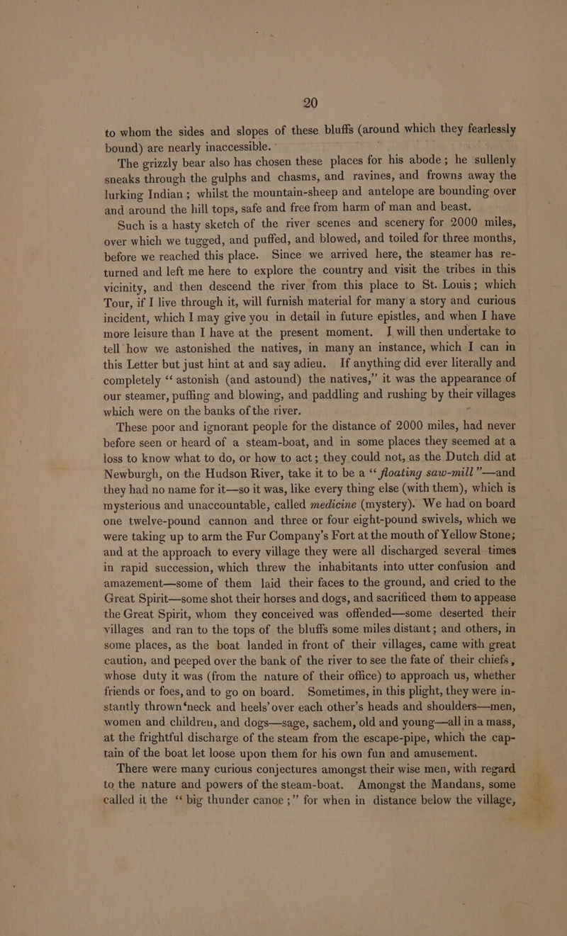 to whom the sides and slopes of these bluffs (around which they searhgaaly bound) are nearly inaccessible. ° The grizzly bear also has chosen these places for his abode ; be sullenly sneaks through the gulphs and chasms, and ravines, and frowns away the lurking Indian; whilst the mountain-sheep and antelope are bounding over and around the hill tops, safe and free from harm of man and beast. Such is a hasty sketch of the river scenes and scenery for 2000 miles, over which we tugged, and puffed, and blowed, and toiled for three months, before we reached this place. Since we arrived here, the steamer has re- turned and left me here to explore the country and visit the tribes in this vicinity, and then descend the river, from this place to St. Louis; which Tour, if I live through it, will furnish material for many a story and curious incident, which I may give you in detail in future epistles, and when I have more leisure than I have at the present moment. [ will then undertake to tell how we astonished the natives, in many an instance, which I can in this Letter but just hint at and say adieu. If anything did ever literally and completely ‘‘ astonish (and astound) the natives,” it was the appearance of our steamer, puffing and blowing; and paddling and rushing by their li which were on the banks of the river. These poor and ignorant people for the distance of 2000 miles, had never before seen or heard of a steam-boat, and in some places they seemed at a loss to know what to do, or how to act; they could not, as the Dutch did at Newburgh, on the Hudson River, take it to be a ‘ floating saw-mill””—and they had no name for it—so it was, like every thing else (with them), which is mysterious and unaccountable, called medicine (mystery). We had on board one twelve-pound cannon and three or four eight-pound swivels, which we were taking up to arm the Fur Company’s Fort at the mouth of Yellow Stone; and at the approach to every village they were all discharged several times in rapid succession, which threw the inhabitants into utter confusion and amazement—some of them laid their faces to the ground, and cried to the Great Spirit—some shot their horses and dogs, and sacrificed them to appease the Great Spirit, whom they conceived was offended—some deserted their villages and ran to the tops of the bluffs some miles distant ; and others, in some places, as the boat landed in front of their villages, came with great caution, and peeped over the bank of the river to see the fate of their chiefs, whose duty it was (from the nature of their office) to approach us, whether friends or foes, and to go on board. Sometimes, in this plight, they were in- stantly thrown ‘neck and heels’ over each other’s heads and shoulders—men, women and children, and dogs—sage, sachem, old and young—all in a mass, at the frightful discharge of the steam from the escape-pipe, which the cap- tain of the boat let loose upon them for his own fun and amusement. There were many curious conjectures amongst their wise men, with regard to the nature and powers of the steam-boat. Amongst the Mandans, some called it the “‘ big thunder canoe ;” for when in distance below the village,