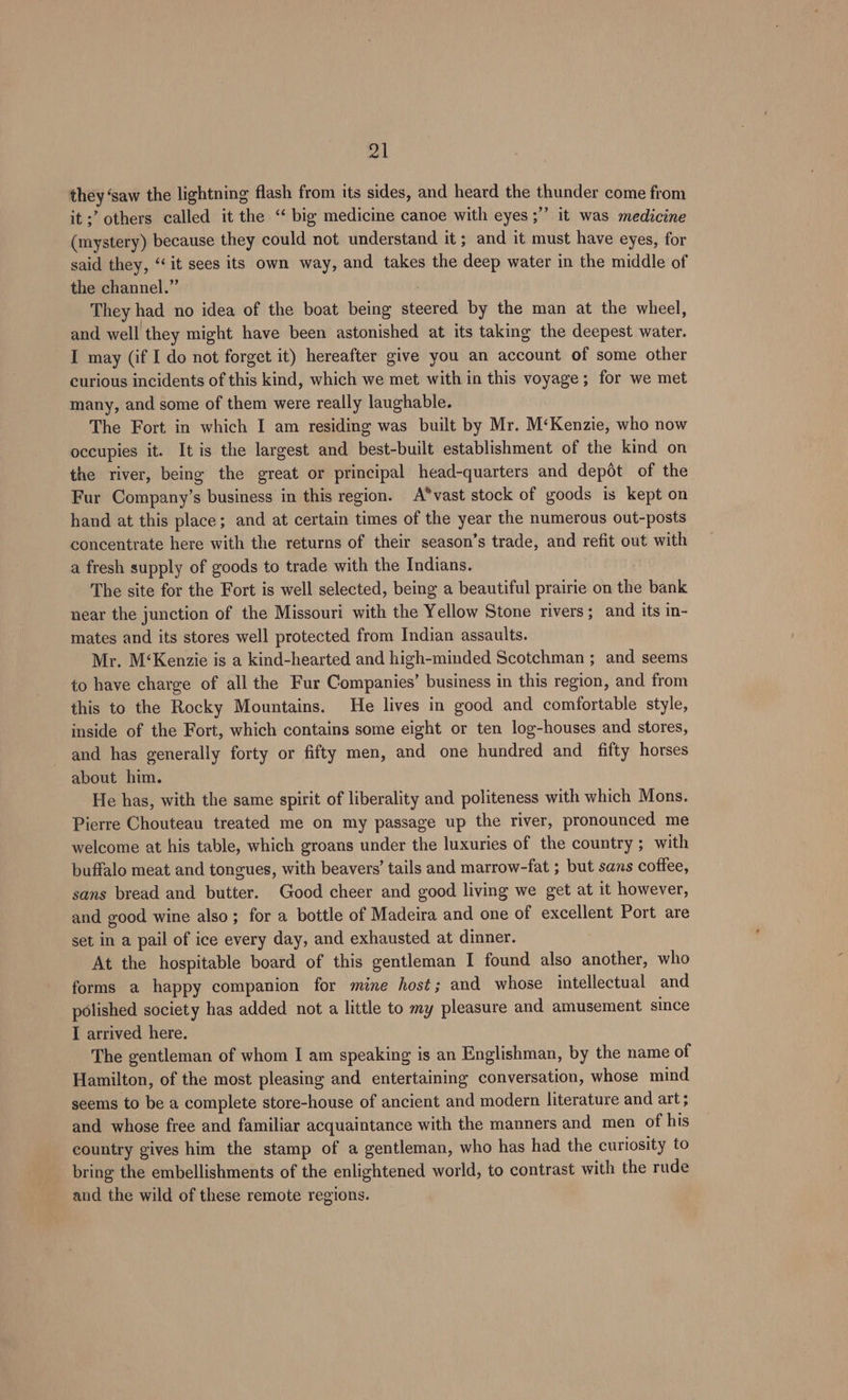 pal they ‘saw the lightning flash from its sides, and heard the thunder come from it ;’ others called it the “‘ big medicine canoe with eyes ;’’ it was medicine (mystery) because they could not understand it; and it must have eyes, for said they, ‘it sees its own way, and takes the deep water in the middle of the channel.” They had no idea of the boat being steered by the man at the wheel, and well they might have been astonished at its taking the deepest water. I may (if I do not forget it) hereafter give you an account of some other curious incidents of this kind, which we met with in this voyage; for we met many, and some of them were really laughable. The Fort in which I am residing was built by Mr. M‘Kenzie, who now occupies it. It is the largest and best-built establishment of the kind on the river, being the great or principal head-quarters and depot of the Fur Company’s business in this region. A*vast stock of goods is kept on hand at this place; and at certain times of the year the numerous out-posts concentrate here with the returns of their season’s trade, and refit out with a fresh supply of goods to trade with the Indians. | The site for the Fort is well selected, being a beautiful prairie on the bank near the junction of the Missouri with the Yellow Stone rivers; and its in- mates and its stores well protected from Indian assaults. Mr. M‘Kenzie is a kind-hearted and high-minded Scotchman ; and seems to have charge of all the Fur Companies’ business in this region, and from this to the Rocky Mountains. He lives in good and comfortable style, inside of the Fort, which contains some eight or ten log-houses and stores, and has generally forty or fifty men, and one hundred and fifty horses about him. He has, with the same spirit of liberality and politeness with which Mons. Pierre Chouteau treated me on my passage up the river, pronounced me welcome at his table, which groans under the luxuries of the country; with buffalo meat and tongues, with beavers’ tails and marrow-fat ; but sans coffee, sans bread and butter. Good cheer and good living we get at it however, and good wine also; for a bottle of Madeira and one of excellent Port are set in a pail of ice every day, and exhausted at dinner. At the hospitable board of this gentleman I found also another, who forms a happy companion for mine host; and whose intellectual and polished society has added not a little to my pleasure and amusement since I arrived here. The gentleman of whom I am speaking is an Englishman, by the name of Hamilton, of the most pleasing and entertaining conversation, whose mind seems to be a complete store-house of ancient and modern literature and art; and whose free and familiar acquaintance with the manners and men of his country gives him the stamp of a gentleman, who has had the curiosity to bring the embellishments of the enlightened world, to contrast with the rude and the wild of these remote regions.