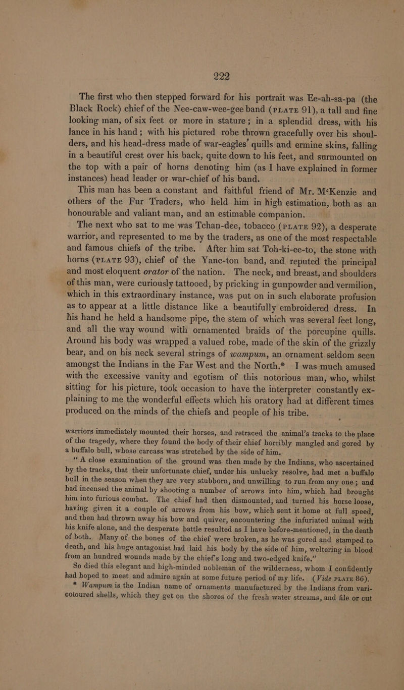 The first who then stepped forward for his portrait was Ee-ah-sa-pa (the Black Rock) chief of the Nee-caw-wee-gee band (pias 91), a tall and fine looking man, of six feet or more in stature; in a splendid dress, with his lance in his hand; with his pictured robe thrown gracefully over his shoul- ders, and his head-dress made of war-eagles’ quills and ermine skins, falling in a beautiful crest over his back, quite down to his feet, and surmounted on the top with a pair of horns denoting him (as I have explained in former instances) head leader or war-chief of his band. This man has been a constant and faithful friend of Mr. M‘Kenzie and others of the Fur Traders, who held him in high estimation, both as an honourable and valiant man, and an estimable companion. The next who sat to me was Tchan-dee, tobacco (PLATE 92), a desperate warrior, and represented to me by the traders, as one of the most respectable and famous chiefs of the tribe. After him sat Toh-ki-ee-to, the stone with horns (pLaTE 93), chief of the Yanc-ton band, and. reputed the principal and most eloquent orator of the nation. The neck, and breast, and shoulders of this man, were curiously tattooed, by pricking in gunpowder and vermilion, which in this extraordinary instance, was put on in such elaborate profusion as to appear at a little distance like a beautifully embroidered dress. In his hand he held a handsome pipe, the stem of which was several feet long, and all the way wound with ornamented braids of the porcupine quills. Around his body was wrapped a valued robe, made of the skin of the grizzly bear, and on his neck several strings of wampum, an ornament seldom seen amongst the Indians in the Far West and the North.* I was much amused with the excessive vanity and egotism of this notorious man, who, whilst sitting for his picture, took occasion to have the interpreter constantly ex- plaining to me the wonderful effects which his oratory had at different times produced on the minds of the chiefs and people of his tribe, warriors immediately mounted their horses, and retraced the animal’s tracks to the place of the tragedy, where they found the body of their chief horribly mangled and gored by a buffalo bull, whose carcass-was stretched by the side of him. “A close examination of the ground was then made by the Indians, who ascertained by the tracks, that their unfortunate chief, under his unlucky resolve, had met a buffalo bull in the season when they are very stubborn, and unwilling to run from any one; and had incensed the animal by shooting a number of arrows into him, which had brought him into furious combat. The chief had then dismounted, and turned his horse loose, having given it a couple of arrows from his bow, which sent it home at full speed, and then had thrown away his bow and quiver, encountering the infuriated animal with his knife alone, and the desperate battle resulted as I have before-mentioned, in the death of both. Many of the bones of the chief were broken, as he was gored and stamped to death, and his huge antagonist had laid his body by the side of him, weltering in blood from an hundred wounds made by the chief’s long and two-edged knife,” So died this elegant and high-minded nobleman of the wilderness, whom I confidently had hoped to meet and admire again at some future period of my life. (Vide pars 86). * Wampum is the Indian name of ornaments manufactured by the Indians from vari- coloured shells, which they get on the shores of the fresh water streams, and file or cut