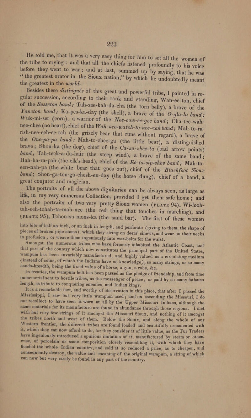 He told me,|that it was a very easy thing for him to set all the women of the tribe to crying: and that all the chiefs listened profoundly 1o his voice before they went to war; and at last, summed up by saying, that he was ‘“‘the greatest orator in the Sioux nation,” by which he undoubtedly meant the greatest in the world. Besides these distingués of this great and powerful tribe, I painted in re- gular succession, according to their rank and standing, Wan-ee-ton, chief of the Susseton band; Tah-zee-kah-da-cha (the torn belly), a brave of the Yancton band; Ka-pes-ka-day (the shell), a brave of the O-gla-la band ; Wuk-mi-ser (corn), a warrior of the Nee-cow-ce-gee band; Cha-tee-wah- nee-chee (no heart), chief of the Wah-nee-watch-to-nee-nah band ; Mah-to-ra- rish-nee-eeh-ee-rah (the grizzly bear that runs without regard), a brave of the One-pa-pa band ; Mah-to-chee-ga (the little bear), a distinguished brave; Shon-ka (the dog), chief of the Ca-za-zhee-ta (bad arrow points) band ; Tah-teck-a-da-hair (the steep wind), a brave of the same band; Hah-ha-ra-pah (the elk’s head), chief of the Ee-ta-sip-shov band ; Mah-to- een-nah-pa (the white bear that goes out), chief of the Blackfoot Sioux band; Shon-ga-ton-ga-chesh-en-day (the horse dung), chief of a band, a great conjuror and magician. _ The portraits of all the above dignitaries can be always seen, as large as life, in my very numerous Collection, provided I get them safe home; and also the portraits of two very pretty Sioux women (pLaTe 94), Wi-looh- tah-eeh-tchah-ta-mah-nee (the red thing that touches in marching), and (PLATE 95), Tchon-su-mons-ka (the sand bar). The first of these women into bits of half an inch, or an inch in length, and perforate (giving to them the shape of pieces of broken pipe stems), which they string on deers’ sinews, and wear on their necks in profusion ; or weave them ingeniously into war-belts for the waist. Amongst the numerous tribes who have formerly inhabited the Atlantic Coast, and that part of the country which now constitutes the principal part of the United States, wampum has been invariably manufactured, and highly valued as a circulating medium (instead of coins, of which the Indians have no knowledge ); so many strings, or so many hands-breadth, being the fixed value of a horse, a gun, a robe, &amp;c. In treaties, the wampum belt has been passed as the pledge of friendship, and from time immemorial sent to hostile tribes, as the messenger of peace ; or paid by so many fathoms length, as tribute to conquering enemies, and Indian kings. It is a remarkable fact, and worthy of observation in this place, that after I passed the Mississippi, I saw but very little wampum used; and on ascending the Missouri, I do not recollect to have seen it worn at all by the Upper Missouri Indians, although the same materials for its manufacture are found in abundance through those regions. I met with but very few strings of it amongst the Missouri Sioux, and nothing of it amongst the tribes north and west of them. Below the Sioux, and along the whole of our Western frontier, the different tribes are found loaded and beautifully ornamented with it, which they can now afford to do, for they consider it of little value, as the Fur Traders have ingeniously introduced a spurious imitation of it, manufactured by steam or other- wise, of porcelain or some composition closely resembling it, with which they have flooded the whole Indian country, and sold at so reduced a price, as to cheapen, and consequently destroy, the value and meaning of the original wampum, a string of which. can now but very rarely be found in any part of the country.