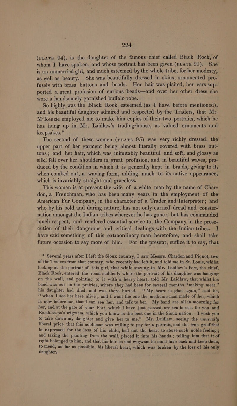 (PLATE 94), is the daughter of the famous chief called Black Rock, of whom I have spoken, and whose portrait has been given (PLATE 91). She is an unmarried girl, and much esteemed by the whole tribe, for her modesty, as well as beauty. She was beautifully dressed in skins, ornamented pro- fusely with brass buttons and beads. Her hair was plaited, her ears sup- ported a great profusion of curious beads—and over her other dress she wore a handsomely garnished buffalo robe. So highly was the Black Rock esteemed (as I have before mentioned), and his beautiful daughter admired and respected by the Traders, that Mr. M‘Kenzie employed me to make him copies of their two portraits, which he has hung up in Mr. Laidlaw’s trading-house, as valued ornaments and keepsakes.* The second of these women (pLaTEe 95) was very richly dressed, the upper part of her garment being almost literally covered with brass but- tons; and her hair, which was inimitably beautiful and soft, and glossy as silk, fell over her shoulders in great profusion, and in beautiful waves, pro- duced by the condition in which it is generally kept in braids, giving to it, when combed out, a waving form, adding much to’ its native appearance, which is invariably straight and graceless. This woman is at present the wife of a white man by the name of Char- don, a Frenchman, who has been many years in the employment of the American Fur Company, in the character of a Trader and*Interpreter; and who by his bold and daring nature, has not only carried ‘dread and conster- nation amongst the Indian tribes wherever he has gone ; but has commanded much respect, and rendered essential service to. the Company in the prose- cution of their dangerous and critical dealings with the Indian tribes. I have said something of this extraordinary man heretofore, and shall take future occasion to say more of him. For the present, suffice it to say, that * Several years after I left the Sioux country, I saw Messrs. Chardon and Piquot, two of the Traders from that country, who recently had left it, and told me in St. Louis, whilst looking at the portrait of this girl, that while staying in Mr. Laidlaw’s Fort, the chief, Black Rock, entered the room suddenly where the portrait of his daughter was hanging on the wall, and pointing to it with a heavy heart, told Mr Laidlaw, that whilst his band was out on the prairies, where they had been for several months ‘making meat,” his daughter had died, and was there buried. ‘‘ My heart is glad again,” said he, “when I see her here alive ; and I want the one the medicine-man made of her, which is now before me, that I can see her, and talk to her. My band are all in mourning for her, and at the gate of your Fort, which I have just passed, are ten horses for you, and Ke-ah-sa-pa’s wigwam, which you know is the best one in the Sioux nation. I wish you to take down my daughter and give her to me.” Mr. Laidlaw, seeing the unusually liberal price that this nobleman was willing to pay for a portrait, and the true grief that he expressed for the loss of his child, had not the heart to abuse such noble feeling ; - and taking the painting from the wall, placed it into his hands ; telling him that it of right belonged to him, and that his horses and wigwam he must take back and keep them, to mend, as far as possible, his liberal heart, which was broken by the loss of his only daughter.