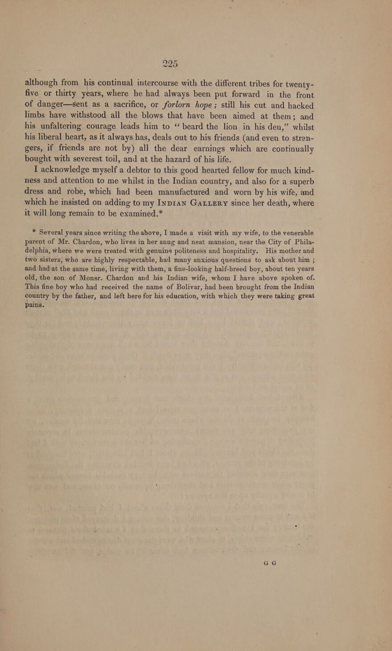 although from his continual intercourse with the different tribes for twenty- five or thirty years, where he had always been put forward in the front of danger—sent as a sacrifice, or forlorn hope; still his cut and hacked limbs have withstood all the blows that have been aimed at them; and his unfaltering courage leads him to “beard the lion in his den,” whilst his liberal heart, as it always has, deals out to his friends (and even to stran- gers, if friends are not by) all the dear earnings which are continually bought with severest toil, and at the hazard of his life. I acknowledge myself a debtor to this good hearted fellow for much kind- ness and attention to me whilst in the Indian country, and also for a superb dress and robe, which had been manufactured and worn by his wife, and which he insisted on adding to my Inp1an Gaxuzry since her death, where it will long remain to be examined.* * Several years since writing the above, I made a visit with my wife, to the venerable parent of Mr. Chardon, who lives in her snug and neat mansion, near the City of Phila- delphia, where we were treated with genuine politeness and hospitality. His mother and two sisters, who are highly respectable, hal many anxious questions to ask about him ; and had at the same time, living with them, a fine-looking half-breed boy, about ten years old, the son of Monsr. Chardon and his Indian wife, whom I have above spoken of. This fine boy who had received the name of Bolivar, had been brought from the Indian country by the father, and left here for his education, with which they were taking great pains.