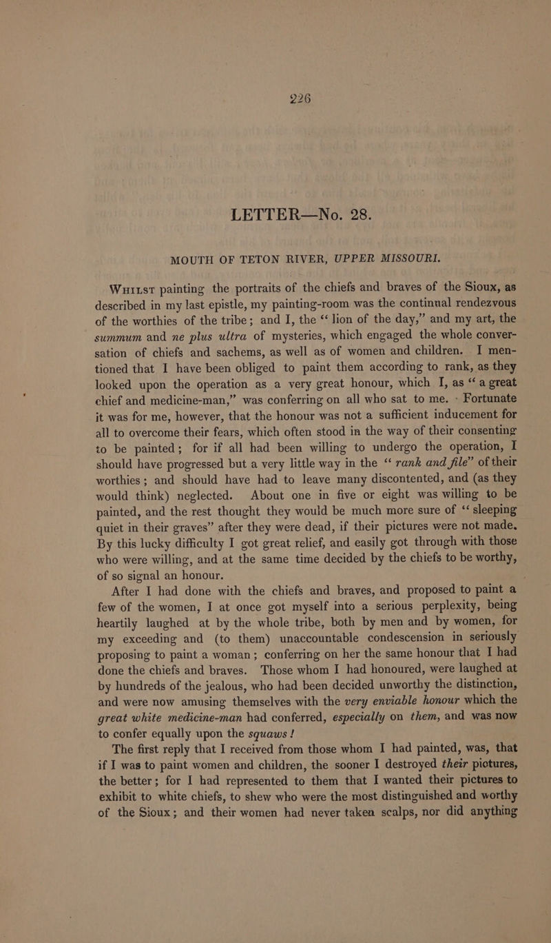 LETTER—No. 28. MOUTH OF TETON RIVER, UPPER MISSOURI. Wuitst painting the portraits of the chiefs and braves of the Sioux, as described in my last epistle, my painting-room was the continual rendezvous of the worthies of the tribe; and I, the “lion of the day,” and my art, the summum and ne plus ultra of mysteries, which engaged the whole conver- sation of chiefs and sachems, as well as of women and children. I men- tioned that I have been obliged to paint them according to rank, as they looked upon the operation as a very great honour, which I, as “ a great chief and medicine-man,” was conferring on all who sat to me. » Fortunate it was for me, however, that the honour was not a sufficient inducement for all to overcome their fears, which often stood in the way of their consenting to be painted; for if all had been willing to undergo the operation, I should have progressed but a very little way in the “‘ rank and file” of their worthies ; and should have had to leave many discontented, and (as they would think) neglected. About one in five or eight was willing to be painted, and the rest thought they would be much more sure of ‘sleeping quiet in their graves” after they were dead, if their pictures were not made, By this lucky difficulty I got great relief, and easily got through with those who were willing, and at the same time decided by the chiefs to be worthy, of so signal an honour. . After I had done with the chiefs and braves, and proposed to paint a few of the women, I at once got myself into a serious perplexity, being heartily laughed at by the whole tribe, both by men and by women, for my exceeding and (to them) unaccountable condescension in seriously proposing to paint a woman; conferring on her the same honour that I had done the chiefs and braves. Those whom I had honoured, were laughed at by hundreds of the jealous, who had been decided unworthy the distinction, and were now amusing themselves with the very enviable honour which the great white medicine-man had conferred, especially on them, and was now to confer equally upon the squaws ! | The first reply that I received from those whom I had painted, was, that if I was to paint women and children, the sooner I destroyed their pictures, the better; for I had represented to them that I wanted their pictures to exhibit to white chiefs, to shew who were the most distinguished and worthy of the Sioux; and their women had never taken scalps, nor did anything