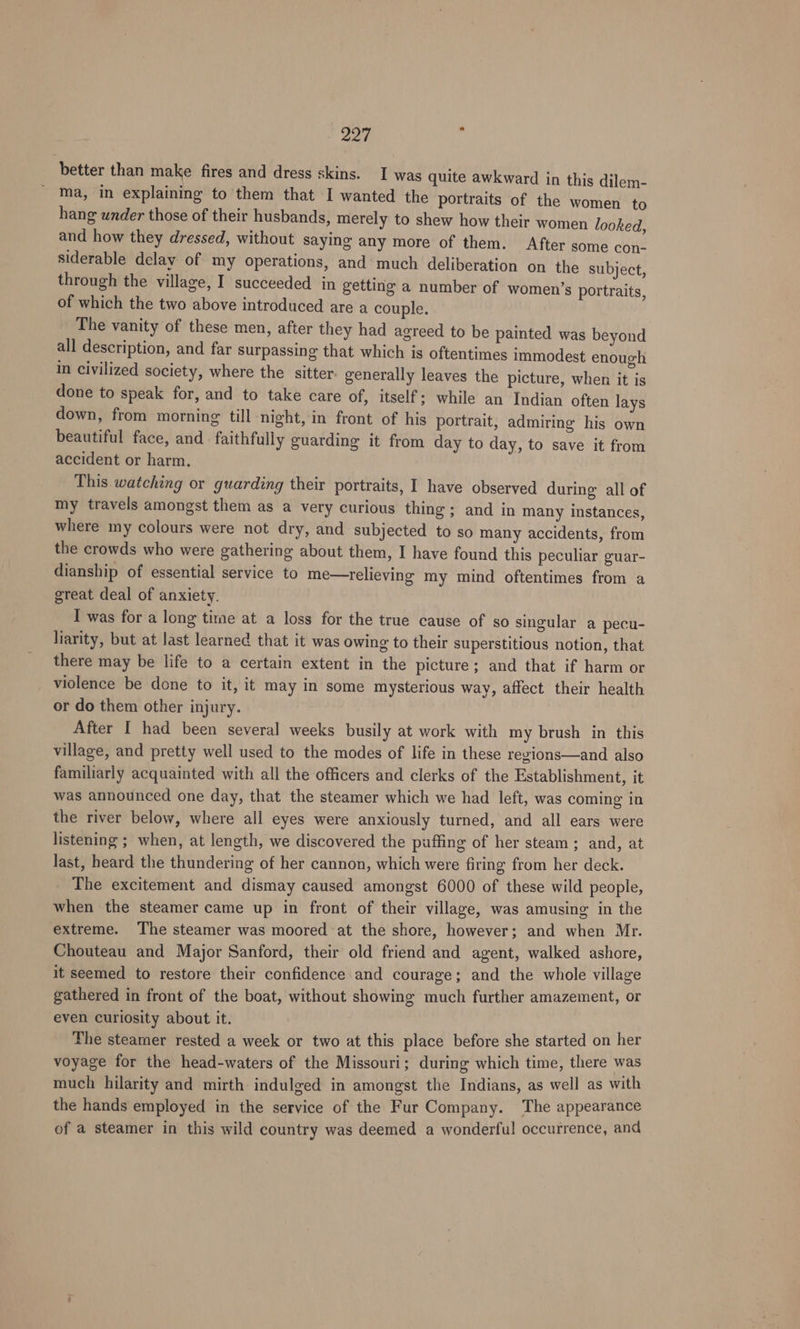 better than make fires and dress skins. I was quite awkward in this dilem- ma, in explaining to them that I wanted the portraits of the women to hang wnder those of their husbands, merely to shew how their women looked, and how they dressed, without saying any more of them. After some con- siderable delay of my operations, and much deliberation on the subject, through the village, I succeeded in getting a number of women’s portraits, of which the two above introduced are a couple. The vanity of these men, after they had agreed to be painted was beyond all description, and far surpassing that which is oftentimes immodest enough in Civilized society, where the sitter. generally leaves the picture, when it is done to speak for, and to take care of, itself; while an Indian often lays down, from morning till night, in front of his portrait, admiring his own beautiful face, and faithfully guarding it from day to day, to save it from accident or harm. This watching or guarding their portraits, I have observed during all of my travels amongst them as a very curious thing; and in many instances, where my colours were not dry, and subjected to so many accidents, from the crowds who were gathering about them, I have found this peculiar guar- dianship of essential service to me—relieving my mind oftentimes from a great deal of anxiety. I was for a long time at a loss for the true cause of go singular a pecu- liarity, but at last learned that it was owing to their superstitious notion, that there may be life to a certain extent in the picture ; and that if harm or violence be done to it, it may in some mysterious way, affect their health or do them other injury. After I had been several weeks busily at work with my brush in this village, and pretty well used to the modes of life in these regions—and also familiarly acquainted with all the officers and clerks of the Establishment, it was announced one day, that the steamer which we had left, was coming in the river below, where all eyes were anxiously turned, and all ears were listening ; when, at length, we discovered the puffing of her steam; and, at last, heard the thundering of her cannon, which were firing from her deck. The excitement and dismay caused amongst 6000 of these wild people, when the steamer came up in front of their village, was amusing in the extreme. The steamer was moored at the shore, however; and when Mr. Chouteau and Major Sanford, their old friend and agent, walked ashore, it seemed to restore their confidence and courage; and the whole village gathered in front of the boat, without showing much further amazement, or even curiosity about it. The steamer rested a week or two at this place before she started on her voyage for the head-waters of the Missouri; during which time, there was much hilarity and mirth indulged in amongst the Indians, as well as with the hands employed in the service of the Fur Company. The appearance of a steamer in this wild country was deemed a wonderful occurrence, and