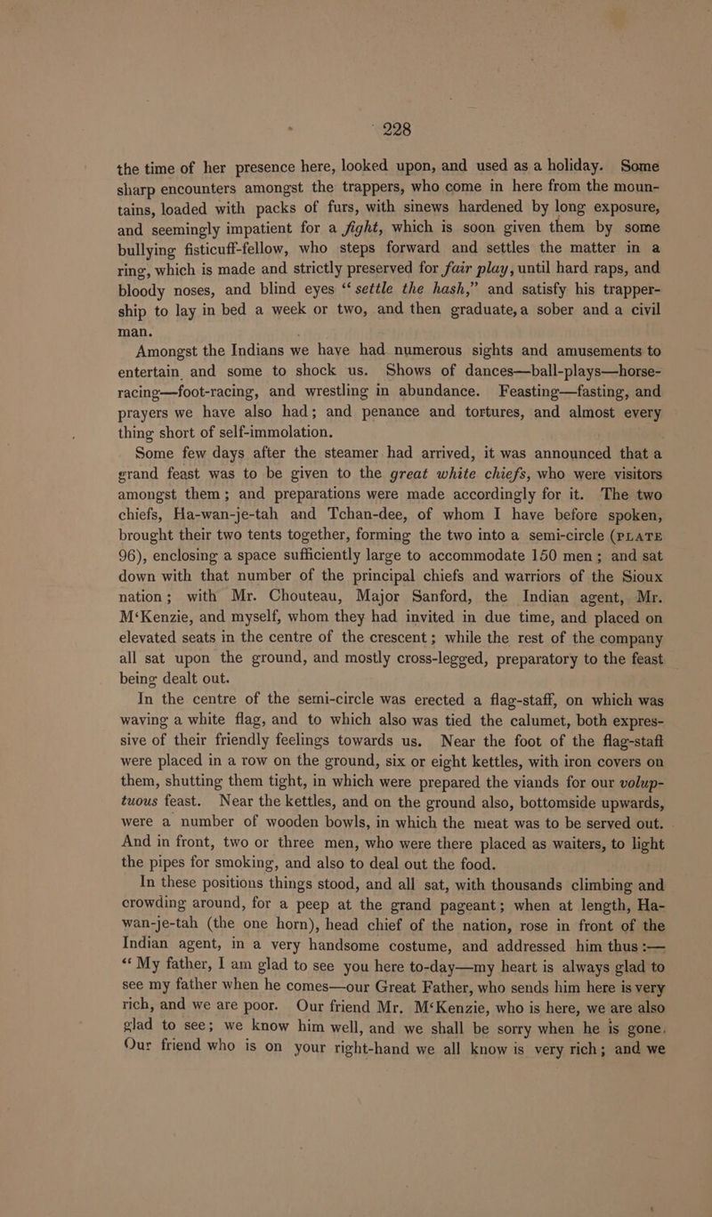 the time of her presence here, looked upon, and used as a holiday. Some sharp encounters amongst the trappers, who come in here from the moun- tains, loaded with packs of furs, with sinews hardened by long exposure, and seemingly impatient for a fight, which is soon given them by some bullying fisticuff-fellow, who steps forward and settles the matter in a ring, which is made and strictly preserved for fatr play, until hard raps, and bloody noses, and blind eyes “‘ settle the hash,” and satisfy his trapper- ship to lay in bed a week or two, and then graduate,a sober and a civil man. . Amongst the Indians we have had. numerous sights and amusements to entertain. and some to shock us. Shows of dances—ball-plays—horse- racing—foot-racing, and wrestling in abundance. Feasting—fasting, and prayers we have also had; and penance and tortures, and almost every thing short of self-immolation. | Some few days after the steamer had arrived, it was announced that a grand feast was to be given to the great white chiefs, who were visitors amongst them; and preparations were made accordingly for it. The two chiefs, Ha-wan-je-tah and Tchan-dee, of whom I have before spoken, brought their two tents together, forming the two into a semi-circle (PLATE 96), enclosing a space sufficiently large to accommodate 150 men; and sat down with that number of the principal chiefs and warriors of the Sioux nation; with Mr. Chouteau, Major Sanford, the Indian agent,. Mr. M‘Kenzie, and myself, whom they had invited in due time, and placed on elevated seats in the centre of the crescent; while the rest of the company all sat upon the ground, and mostly cross-legged, preparatory to the feast being dealt out. In the centre of the semi-circle was erected a flag-staff, on which was waving a white flag, and to which also was tied the calumet, both expres- sive of their friendly feelings towards us. Near the foot of the flag-staft were placed in a row on the ground, six or eight kettles, with iron covers on them, shutting them tight, in which were prepared the viands for our volup- twous feast. Near the kettles, and on the ground also, bottomside upwards, were a number of wooden bowls, in which the meat was to be served out. And in front, two or three men, who were there placed as waiters, to light the pipes for smoking, and also to deal out the food. | In these positions things stood, and all sat, with thousands climbing an crowding around, for a peep at the grand pageant; when at length, Ha- wan-je-tah (the one horn), head chief of the nation, rose in front of the Indian agent, in a very handsome costume, and addressed him thus :— “‘ My father, I am glad to see you here to-day—my heart is always glad to see my father when he comes—our Great Father, who sends him here is very rich, and we are poor. Our friend Mr. M‘Kenzie, who is here, we are also glad to see; we know him well, and we shall be sorry when he is gone, Our friend who is on your right-hand we all know is very rich; and we