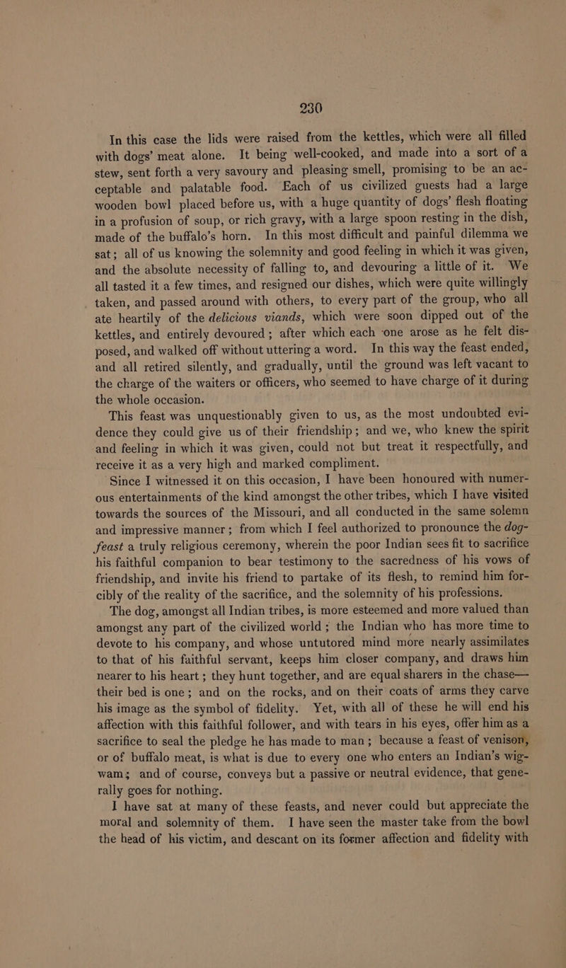 In this case the lids were raised from the kettles, which were all filled with dogs’ meat alone. It being well-cooked, and made into a sort of a stew, sent forth a very savoury and pleasing smell, promising to be an ac- ceptable and palatable food. Each of us civilized guests had a large wooden bowl placed before us, with a huge quantity of dogs’ flesh floating in a profusion of soup, or rich gravy, with a large spoon resting in the dish, made of the buffalo’s horn. In this most difficult and painful dilemma we sat; all of us knowing the solemnity and good feeling in which it was given, and the absolute necessity of falling to, and devouring a little of it. We all tasted it a few times, and resigned our dishes, which were quite willingly taken, and passed around with others, to every part of the group, who all ate heartily of the delicious viands, which were soon dipped out of the kettles, and entirely devoured ; after which each ‘one arose as he felt dis- posed, and walked off without uttering a word. In this way the feast ended, and all retired silently, and gradually, until the ground was left vacant to the charge of the waiters or officers, who seemed to have charge of it during the whole occasion. This feast was unquestionably given to us, as the most undoubted evi- dence they could give us of their friendship; and we, who knew the spirit and feeling in which it was given, could not but treat it respectfully, and receive it as a very high and marked compliment. Since I witnessed it on this occasion, I have been honoured with numer- ous entertainments of the kind amongst the other tribes, which I have visited towards the sources of the Missouri, and all conducted in the same solemn and impressive manner; from which I feel authorized to pronounce the dog- feast a truly religious ceremony, wherein the poor Indian sees fit to sacrifice his faithful companion to bear testimony to the sacredness of his vows of friendship, and invite his friend to partake of its flesh, to remind him for- cibly of the reality of the sacrifice, and the solemnity of his professions. The dog, amongst all Indian tribes, is more esteemed and more valued than amongst any part of the civilized world ; the Indian who has more time to devote to his company, and whose untutored mind more nearly assimilates to that of his faithful servant, keeps him closer company, and draws him nearer to his heart ; they hunt together, and are equal sharers in the chase— their bed is one; and on the rocks, and on their coats of arms they carve his image as the symbol of fidelity. Yet, with all of these he will end his affection with this faithful follower, and with tears in his eyes, offer him as a sacrifice to seal the pledge he has made to man; because a feast of venison, or of buffalo meat, is what is due to every one who enters an Indian’s wig- wams and of course, conveys but a passive or neutral evidence, that gene- rally goes for nothing. I have sat at many of these feasts, and never could but appreciate the moral and solemnity of them. I have seen the master take from the bowl the head of his victim, and descant on its former affection and fidelity with