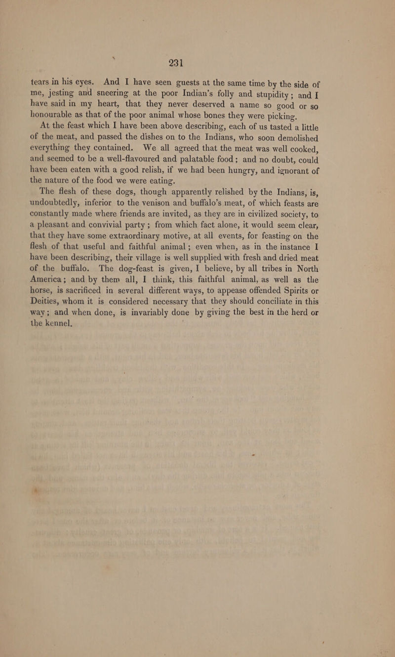 tears in his eyes. And I have seen guests at the same time by the side of me, jesting and sneering at the poor Indian’s folly and stupidity ; and I have said in my heart, that they never deserved a name so good or so honourable as that of the poor animal whose bones they were picking, At the feast which I have been above describing, each of us tasted a little of the meat, and passed the dishes on to the Indians, who soon demolished everything they contained. We all agreed that the meat was well cooked, and seemed to be a well-flavoured and palatable food; and no doubt, could have been eaten with a good relish, if we had been hungry, and ignorant of the nature of the food we were eating. The flesh of these dogs, though apparently relished by the Indians, is, undoubtedly, inferior to the venison and buffalo’s meat, of which feasts are constantly made where friends are invited, as they are in civilized society, to a pleasant and convivial party ; from which fact alone, it would seem clear, that they have some extraordinary motive, at all events, for feasting on the _ flesh of that useful and faithful animal; even when, as in the instance I have been describing, their village is well supplied with fresh and dried meat of the buffalo. The dog-feast is given, I believe, by all tribes in North America; and by them all, I think, this faithful animal, as well as the horse, is sacrificed in several different ways, to appease offended Spirits or Deities, whom it is considered necessary that they should conciliate in this way; and when done, is invariably done by giving the best in the herd or the kennel.