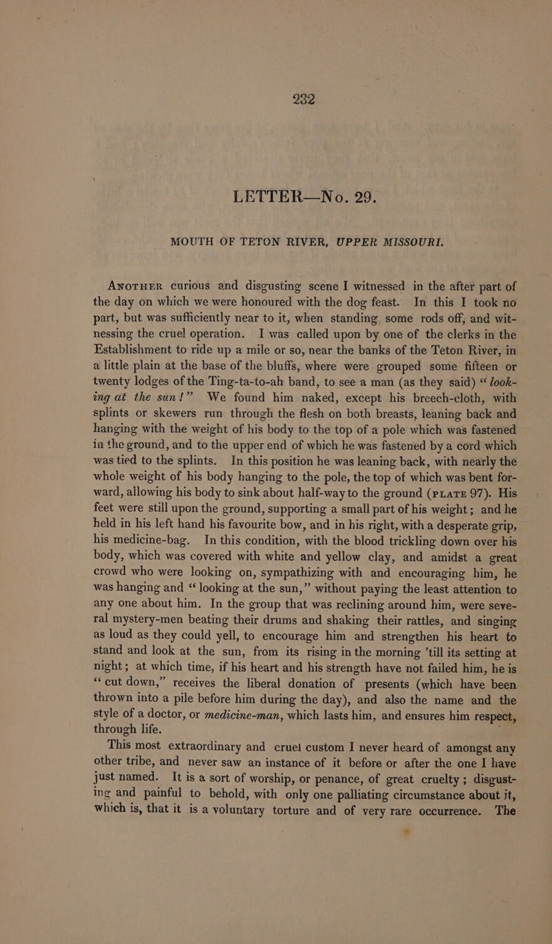 LETTER—No. 29. MOUTH OF TETON RIVER, UPPER MISSOURI. ANOTHER curious and disgusting scene I witnessed in the after part of the day on which we were honoured with the dog feast. In this I took no part, but was sufficiently near to it, when standing, some rods off, and wit- nessing the cruel operation. I was called upon by one of the clerks in the Establishment to ride up a mile or so, near the banks of the Teton River, in a little plain at the base of the bluffs, where were grouped some fifteen or twenty lodges of the Ting-ta-to-ah band, to see a man (as they said) “ Jook- wng at the sun!” We found him naked, except his breech-cloth, with splints or skewers run through the flesh on both breasts, leaning back and hanging with the weight of his body to the top of a pole which was fastened in the ground, and to the upper end of which he was fastened by a cord which was tied to the splints. In this position he was leaning back, with nearly the whole weight of his body hanging to the pole, the top of which was bent for- ward, allowing his body to sink about half-way to the ground (PxatE 97). His feet were still upon the ground, supporting a small part of his weight; and he held in his left hand his favourite bow, and in his right, with a desperate grip, his medicine-bag. In this condition, with the blood trickling down over his body, which was covered with white and yellow clay, and amidst a great crowd who were looking on, sympathizing with and encouraging him, he was hanging and “looking at the sun,” without paying the least attention to any one about him. In the group that was reclining around him, were seve- ral mystery-men beating their drums and shaking their rattles, and singing as loud as they could yell, to encourage him and strengthen his heart to stand and look at the sun, from its rising in the morning ’till its setting at night; at which time, if his heart and his strength have not failed him, he is “‘cut down,” receives the liberal donation of presents (which have been thrown into a pile before him during the day), and also the name and the style of a doctor, or medicine-man, which lasts him, and ensures him respect, through life. This most extraordinary and cruel custom I never heard of amongst any other tribe, and never saw an instance of it before or after the one I have just named. It is a sort of worship, or penance, of great cruelty ; disgust- ing and painful to behold, with only one palliating circumstance about it, which is, that it is a voluntary torture and of very rare occurrence. The al