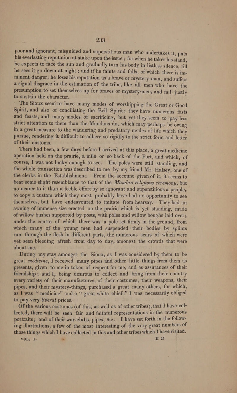 poor and ignorant, misguided and superstitious man who undertakes it, puts his everlasting reputation at stake upon the issue ; for when he takes his stand, he expects to face the sun and gradually turn his body in listless silence, till he sees it go down at night ; and if he faints and falls, of which there is im- minent danger, he loses his reputation as a brave or mystery-man, and suffers a signal disgrace in the estimation of the tribe, like all men who have the presumption to set themselves up for braves or mystery-men, and fail justly to sustain the character. The Sioux seem to have many modes of worshipping the Great or Good Spirit, and also of conciliating the Evil Spirit: they have numerous fasts and feasts, and many modes of sacrificing, but yet they seem to pay less strict attention to them than the Mandans do, which may perhaps be owing in a great measure to the wandering and predatory modes of life which they pursue, rendering it difficult to adhere so rigidly to the strict form and letter of their customs. There had been, a few days before I arrived at this place, a great medicine operation held on the prairie, a mile or so back of the Fort, and which, of course, I was not lucky enough to see. The poles were still standing, and the whole transaction was described to me by my friend Mr. Halsey, one of the clerks in the Establishment. From the account given of it, it seems to bear some slight resemblance to that of the Mandan religious ceremony, but no nearer to it than a feeble effort by so ignorant and superstitious a people, to copy a custom which they most probably have had no opportunity to see themselves, but have endeavoured to imitate from hearsay. They had an awning of immense size erected on the prairie which is yet standing, made of willow bushes supported by posts, with poles and willow boughs laid over; under the centre of which there was a pole set firmly in the ground, from which many of the young men had suspended their bodies by splints run through the flesh in different parts, the numerous scars of which were yet seen bleeding afresh from day to day, amongst the crowds that were about me. During my stay amongst the Sioux, as I was considered by them to be great medicine, I received many pipes and other little things from them as presents, given to me in token of respect for me, and as assurances of their friendship ; and I, being desirous to collect and bring from their country every variety of their manufactures, of their costumes, their weapons, their pipes, and their mystery-things, purchased a great many others, for which, as I was “‘ medicine” and a “great white chief!” I was necessarily obliged to pay very liberal prices. Of the various costumes (of this, as well as of other tribes), that I have col- lected, there will be seen fair and faithful representations in the numerous portraits; and of their war-clubs, pipes, &amp;c. I have set forth in the follow- ing illustrations, a few of the most interesting of the very great numbers of those things which I have collected in this and other tribes which I have visited. VOL, Ie ~ HE