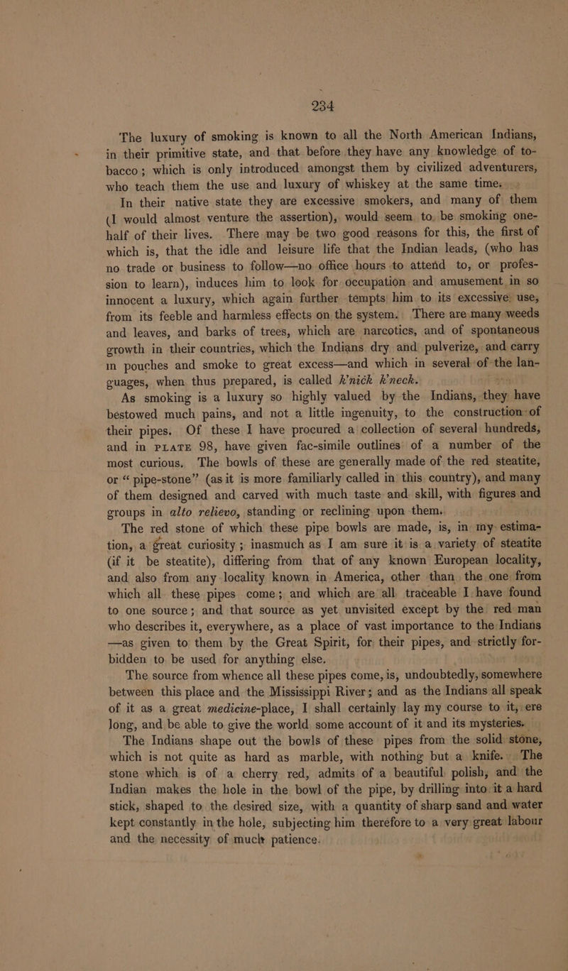 The luxury of smoking is known to all the North American Indians, in their primitive state, and that before they have any knowledge of to- bacco; which is only introduced amongst them by civilized adventurers, who teach them the use and luxury of whiskey at the same time, In their native state they are excessive smokers, and many of them (1 would almost venture the assertion), would seem. to, be smoking one- half of their lives. There may be two good reasons for this, the first of which is, that the idle and leisure life that the Indian leads, (who has no trade or business to follow—no office hours to attend to, or profes- sion to learn), induces him to look for occupation and amusement in so innocent a luxury, which again further tempts’ him. to its excessive: use, — from its feeble and harmless effects on the system. There are-many weeds and leaves, and barks of trees, which are narcotics, and of spontaneous growth in their countries, which the Indians. dry and pulverize, and carry in pouches and smoke to great excess—and which in severah:of the lan- guages, when thus prepared, is called h’nich k’neck. As smoking is a luxury so highly valued by the Indians, they have bestowed much pains, and not a little ingenuity, to the construction: of their pipes. Of these I have procured a collection of several hundreds, and in PLaTE 98, have given fac-simile outlines’ of a number of the most curious. The bowls of these are generally made of the red steatite, or “ pipe-stone” (as it is more familiarly called in this country), and many of them designed and carved with much taste and. skill, with figures and groups in alto relievo, standing or reclining upon them. The red stone of which these pipe bowls are made, is, in my: estima- tion, a great curiosity ; inasmuch as I am sure it’is a variety of steatite (if it be steatite), differing from that of any known European locality, and also from any: locality known in America, other than. the one from which all these pipes come; and which are all, traceable I have found to one source; and that source as yet unvisited except by the red: man who describes it, everywhere, as a place of vast importance to the Indians —as given to them by the Great Spirit, for their pipes, and strictly for- bidden to. be used for anything else. The source from whence all these pipes come, is, undoubtedly, somewhere between this place and the Mississippi River; afd as the Indians all speak of it as a great medicine-place, I shall certainly lay my course to it, ere long, and be able to give the world, some account of it and its mysteries. — The Indians shape out the bowls of these pipes from the solid stone, which is not quite as hard as marble, with nothing but a knife. The stone which is of a cherry red, admits of a beautiful polish, and the Indian makes the hele in the bowl of the pipe, by drilling into it a hard stick, shaped to the desired size, with a quantity of sharp sand and water kept constantly in the hole, subjecting him therefore to a very great labour and the necessity of mucly patience: