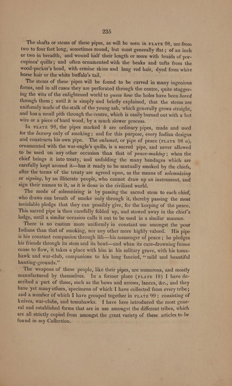 The shafts or stems of these pipes, as will be seen in pate 98, are from two to four feet long, sometimes round, but most generally flat; of an inch or two in breadth, and wound half their length or more with braids of por- cupines’ quills; and often ornamented with the beaks and tufts from the wood-pecker’s head, with ermine skins and long red hair, dyed from white horse hair or the white buffalo’s tail. The stems of these pipes will be found to be carved in many ingenious forms, and in all cases they are perforated through the centre, quite stagger- ing the wits of the enlightened world to guess how the holes have been bored through them ; until it is simply and briefly explained, that the stems are uniformly made of the stalk of the young ash, which generally grows straight, and has a small pith through the centre, which is easily burned out with a hot wire or a piece of hard wood, by a much slower process. In pLate 98, the pipes marked & are ordinary pipes, made and used for the luxury only of smoking; and for this purpose, every Indian designs and constructs his own pipe. The calumet, or pipe of peace (pLaTE 98 a), ornamented with the war-eagle’s quills, is a sacred pipe, and never allowed to be used on any other occasion than that of peace-making ; when the chief brings it into treaty, and unfolding the many bandages which are carefully kept around it—has it ready to be mutually smoked by the chiefs, after the terms of the treaty are agreed upon, as the means of solemnizing or signing, by an illiterate people, who cannot draw up an instrument, and sign their names to it, as it is done in the civilized world. The mode of solemnizing is by passing the sacred stem to each chief, who draws one breath of smoke only through it, thereby passing the most inviolable pledge that they can possibly give, for the keeping of the peace. This sacred pipe is then carefully folded up, and stowed away in the chief’s lodge, until a similar occasion calls it out to be used in a similar manner. There is no custom more uniformly in constant use amongst the poor Indians than that of smoking, nor any other more highly valued. His pipe is his constant companion through life—his messenger of peace; he pledges his friends through its stem and its bowl—and when its care-drowning fumes cease to flow, it takes a place with him in his solitary grave, with his toma- hawk and war-club, companions) to his long fancied, ‘mild and beautiful hunting-grounds.” The weapons of these people, like their pipes, are numerous, and mostly manufactured by themselves. In a former place (pLate 18) I have de- scribed a part of these, such as the bows and arrows, lances, &c., and they have yet many others, specimens of which I have collected from every tribe; and a number of which 1 have grouped together in pate 99; consisting of knives, war-clubs, and tomahawks. I have here introduced the most gene- ral and established forms that are in use amongst the different tribes, which are all strictly copied from amongst the great variety of these articles to be found in my Collection.
