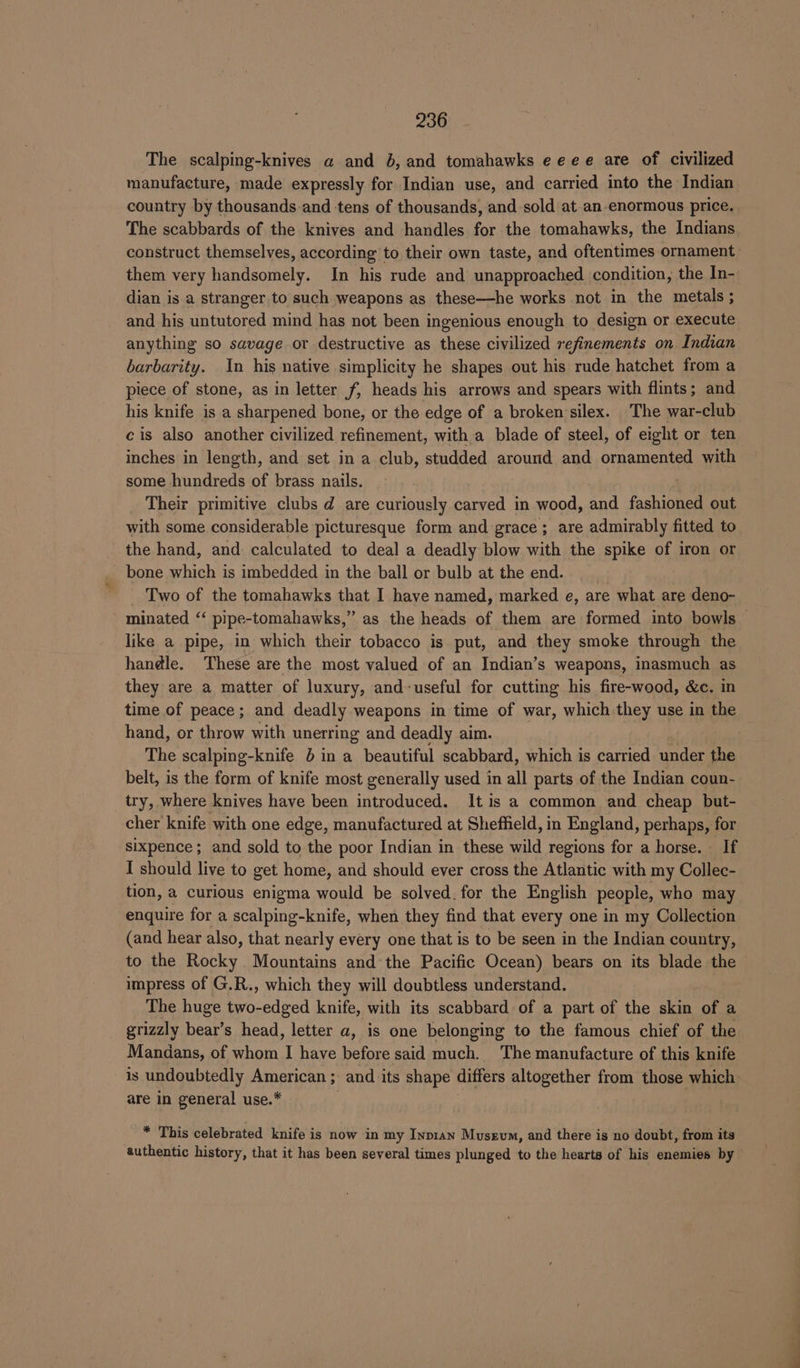 The scalping-knives a and 6, and tomahawks eeee are of civilized manufacture, made expressly for Indian use, and carried into the Indian country by thousands and tens of thousands, and sold at an-enormous price. The scabbards of the knives and handles for the tomahawks, the Indians construct themselves, according to their own taste, and oftentimes ornament them very handsomely. In his rude and unapproached condition, the In- dian is a stranger to such weapons as these—he works not in the metals ; and his untutored mind has not been ingenious enough to design or execute anything so savage or destructive as these civilized refinements on Indian barbarity. In his native simplicity he shapes out his rude hatchet from a piece of stone, as in letter f, heads his arrows and spears with flints; and his knife is a sharpened bone, or the edge of a broken silex. The war-club cis also another civilized refinement, with a blade of steel, of eight or ten inches in length, and set in a club, studded around and ornamented with some hundreds of brass nails. Their primitive clubs d are curiously carved in wood, and fashioned out with some considerable picturesque form and grace; are admirably fitted to the hand, and calculated to deal a deadly blow with the spike of iron or bone which is imbedded in the ball or bulb at the end. Two of the tomahawks that I have named, marked e, are what are deno- minated ‘‘ pipe- -tomahawks,” as the heads of them are formed into bowls — like a pipe, in which their tobacco is put, and they smoke through the handle. These are the most valued of an Indian’s weapons, inasmuch as they are a matter of luxury, and-useful for cutting his fire-wood, &amp;c. in time of peace; and deadly weapons in time of war, which they use in the hand, or throw with unerring and deadly aim. The scalping-knife 6 in a beautiful scabbard, which is carried under the belt, is the form of knife most generally used in all parts of the Indian coun- try, where knives have been introduced. It is a common and cheap but- cher knife with one edge, manufactured at Sheffield, in England, perhaps, for sixpence; and sold to the poor Indian in these wild regions for a horse. If I should live to get home, and should ever cross the Atlantic with my Collec- tion, a curious enigma would be solved. for the English people, who may enquire for a scalping-knife, when they find that every one in my Collection (and hear also, that nearly every one that is to be seen in the Indian country, to the Rocky Mountains and the Pacific Ocean) bears on its blade the impress of G.R., which they will doubtless understand. The huge two-edged knife, with its scabbard of a part of the skin of a grizzly bear’s head, letter a, is one belonging to the famous chief of the Mandans, of whom I have before said much. The manufacture of this knife is undoubtedly American ; and its shape differs altogether from those which are in general use.* _ * This celebrated knife is now in my Inp1an Museum, and there is no doubt, from its authentic history, that it has been several times plunged to the hearts of his enemies by