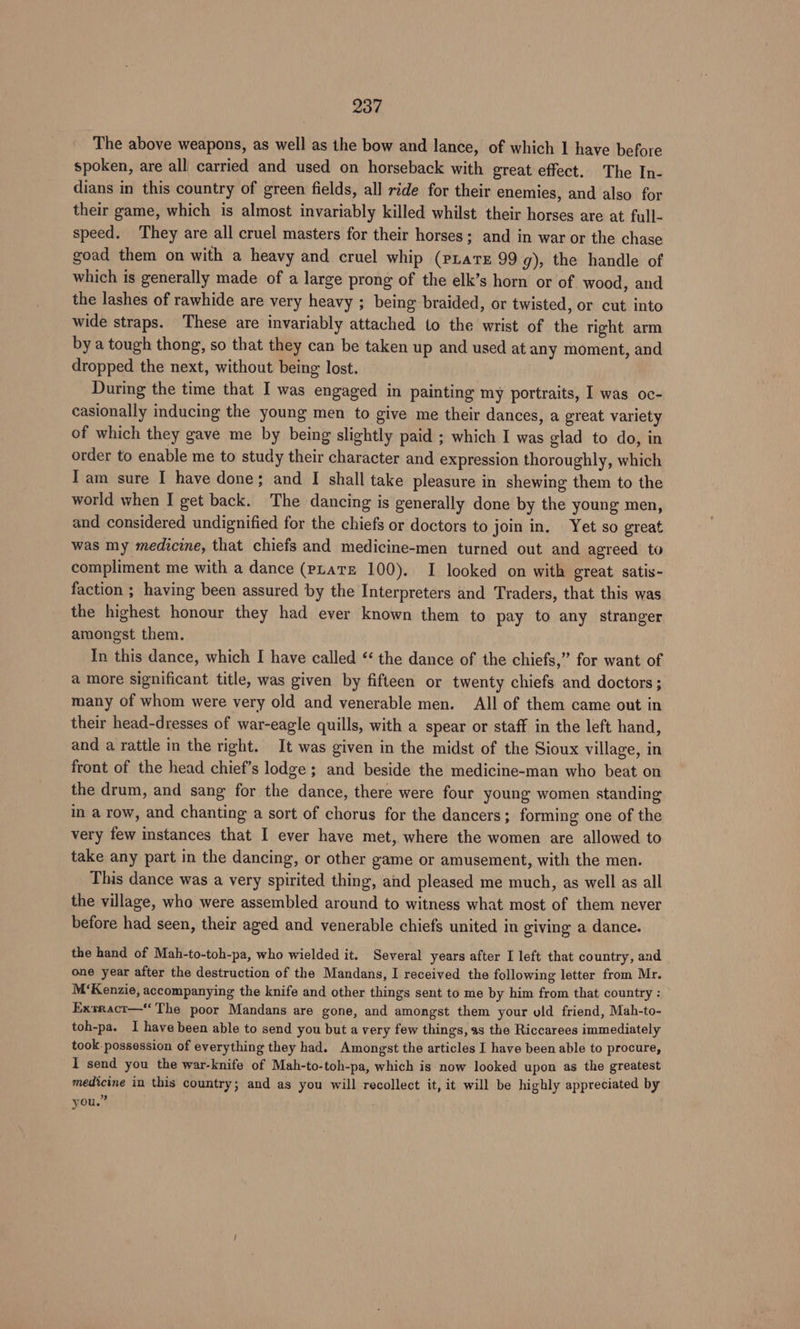 The above weapons, as well as the bow and lance, of which 1 have before spoken, are all carried and used on horseback with great effect. The In- dians in this country of green fields, all ride for their enemies, and also for their game, which is almost invariably killed whilst their horses are at full- speed. They are all cruel masters for their horses; and in war or the chase goad them on with a heavy and cruel whip (prate 99 g), the handle of which is generally made of a large prong of the elk’s horn or of wood, and the lashes of rawhide are very heavy ; being braided, or twisted, or cut into wide straps. These are invariably attached to the wrist of the right arm by a tough thong, so that they can be taken up and used at any moment, and dropped the next, without being lost. During the time that I was engaged in painting my portraits, I was oc- casionally inducing the young men to give me their dances, a great variety of which they gave me by being slightly paid ; which I was glad to do, in order to enable me to study their character and expression thoroughly, which Tam sure I have done; and I shall take pleasure in shewing them to the world when I get back. The dancing is generally done by the young men, and considered undignified for the chiefs or doctors to join in, Yet so great was my medicine, that chiefs and medicine-men turned out and agreed to compliment me with a dance (pLare 100). I looked on with great satis- faction ; having been assured by the Interpreters and Traders, that this was the highest honour they had ever known them to pay to any stranger amongst them. In this dance, which I have called ‘‘ the dance of the chiefs,” for want of a more significant title, was given by fifteen or twenty chiefs and doctors; many of whom were very old and venerable men. All of them came out in their head-dresses of war-eagle quills, with a spear or staff in the left hand, and a rattle in the right. It was given in the midst of the Sioux village, in front of the head chief’s lodge ; and beside the medicine-man who beat on the drum, and sang for the dance, there were four young women standing in a row, and chanting a sort of chorus for the dancers; forming one of the very few instances that I ever have met, where the women are allowed to take any part in the dancing, or other game or amusement, with the men. This dance was a very spirited thing, and pleased me much, as well as all the village, who were assembled around to witness what most of them never before had seen, their aged and venerable chiefs united in giving a dance. the hand of Mah-to-toh-pa, who wielded it. Several years after I left that country, and one year after the destruction of the Mandans, I received the following letter from Mr. M‘Kenzie, accompanying the knife and other things sent to me by him from that country : Exsract—“ The poor Mandans are gone, and amongst them your old friend, Mah-to- toh-pa. I have been able to send you but a very few things, as the Riccarees immediately took.possession of everything they had. Amongst the articles I have been able to procure, I send you the war-knife of Mah-to-toh-pa, which is now looked upon as the greatest medicine in this country; and as you will recollect it, it will be highly appreciated by you.”