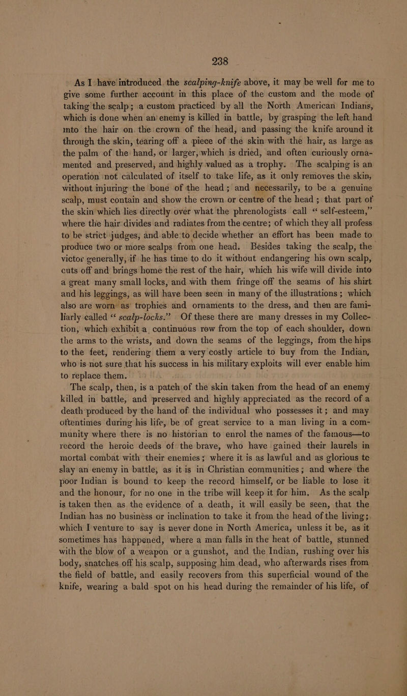As I have introduced. the scalping-knife above, it may be well for me to give some further account in this place of the custom and the mode of taking the scalp; a custom practiced by all the North American Indians, which is done when an’ enemy is killed in battle, by grasping the left hand ito the hair on. the crown of the head, and passing the knife around it through the skin, tearing off a piece of the skin with the hair, as large as the palm of the hand, or larger,'which is dried, and often curiously orna- mented and preserved, and highly valued as a trophy. The scalping is an operation ‘not calculated of itself to take life, as it only removes the skin, without injuring the bone of the head; and necessarily, to be a genuine scalp, must contain and show the crown or centre of the head ; that part of the skin which lies directly over what the phrenologists call « self-esteem,” where the hair divides and radiates from the centre; of which they all profess to be strict judges, and able'to decide whether an éffort has been made to produce two or more scalps from one head. Besides taking the scalp, the victor generally, if he has time to do it without endangering his own scalp, cuts off and brings home the rest of the hair, which his wife will divide into a great many small locks, and with them fringe off the seams of his shirt and his leggings, as will have been seen in many of the illustrations ; which also are worn’ as’ trophies and ornaments to the dress, and then are fami- liarly called ‘“‘ scalp-locks.” Of these there are many dresses in my Collec- | tion, which exhibit a. continuous row from the top of each shoulder, down the arms to the wrists, and down the seams of the leggings, from the hips to the feet, rendering them a very costly article to buy from the Indian, who is not sure that his success in his military exploits will ever enable him to replace them. The scalp, then, is a padi of the skin taken from the head of an enemy killed in battle, arid preserved and highly appreciated as the record of a death produced by the hand of the individual who possesses it; and may ottentimes during his life, be of great service to a man living in a com- munity where there is no historian to enrol the names of the fatnous—to record the heroic deeds of the brave, who have gained their laurels in mortal combat with their enemies ; ; where it is as lawful and as glorious te slay an enemy in battle, as itis in Christian communities; and where the poor Indian is bound to keep the record himself, or be liable to lose it and the honour, for no one in the tribe will keep it for him. As the scalp is taken then as the evidence of a death, it will easily be seen, that the Indian has no businéss or inclination to take it from the head of the living;. which I venture to say is never done in North America, unless it be, as it sometimes has happened, where a man falls in the heat of battle, stunned with the blow of a weapon or a gunshot, and the Indian, rushing over his body, snatches off his scalp, supposing him dead, who afterwards rises from _ the field of battle, and easily recovers from this superficial wound of the knife, wearing a bald spot on his head during the remainder of his life, of _