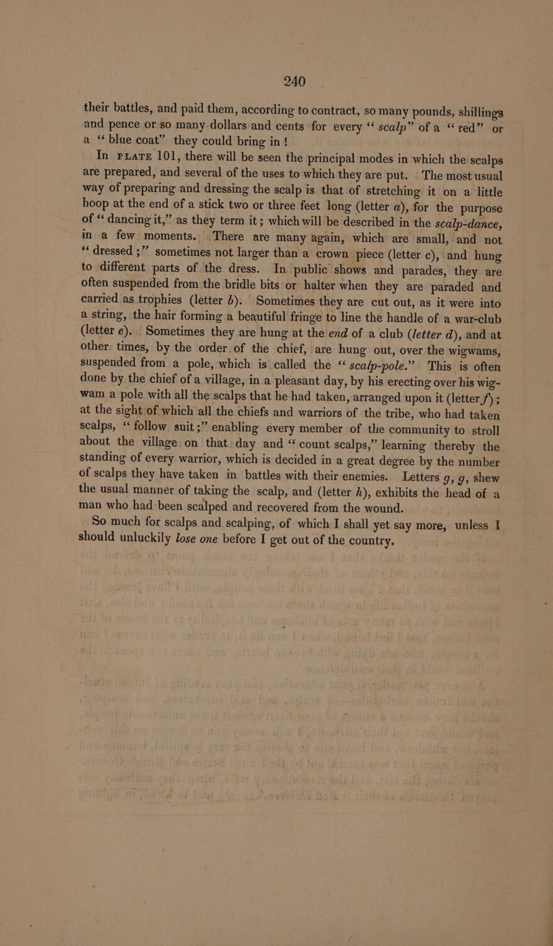 their battles, and paid them, according to contract, so many pounds, shillings and pence or so many dollars and cents for every “scalp” of a “red” or a ‘blue coat” they could bring in ! In rxate 101, there will be seen the principal modes in which the scalps are prepared, and several of the uses to which they are put. . The most usual way of preparing and dressing the scalp is that of stretching it on a little hoop at the end of a stick two or three feet long (letter a), for the purpose of “ dancing it,” as they term it; which will be described in the scalp-dance, in a few moments. There are many again, which are small, and not “dressed ;” sometimes not larger than a crown piece (letter c), and hung to different parts of the dress. In public’ shows and parades, they are often suspended from the bridle bits or halter when they are paraded and carried as trophies (letter 6). Sometimes they are cut out, as it were into a string, the hair forming a beautiful fringe to line the handle of a war-club (letter e)... Sometimes they are hung at the end of a club (letter d), and at other, times, by the order. of the chief, are hung out, over the wigwams, suspended from a pole, which is called the scalp-pole.” This is often done by the chief of a village, in a pleasant day, by his erecting over his wig- wam a pole with all the scalps that he had taken, arranged upon it (letter,/) ; at the sight of which all.the chiefs and warriors of the tribe, who had taken scalps, ‘“ follow suit;” enabling every member of the community to stroll about the village on that day and “count scalps,” learning thereby the standing of every warrior, which is decided in a great degree by the number of scalps they have taken in battles with their enemies. Letters 9, 9, shew the usual manner of taking the scalp, and (letter h), exhibits the head of a man who had been scalped and recovered from the wound. So much for scalps and scalping, of which I shall yet say more, unless I should unluckily lose one before I get out of the country.