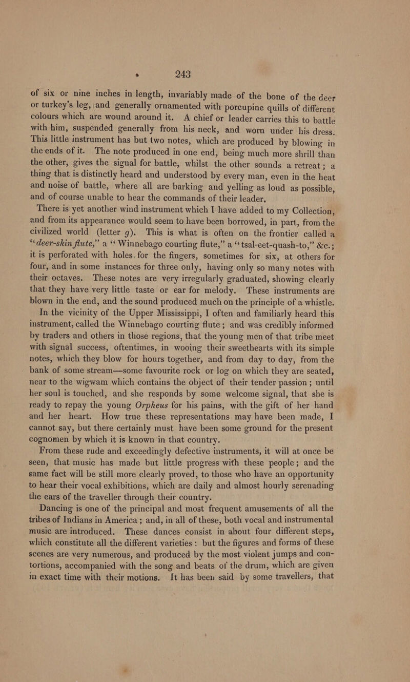 of six or nine inches in length, invariably made of the bone of the deer or turkey’s leg, and generally ornamented with porcupine quills of different colours which are wound around it. A chief or leader carries this to battle with him, suspended generally from his neck, and worn under his dress. This little mstrument has but two notes, which are produced by blowing in the ends of it. The note produced in one end, being much more shrill than the other, gives the signal for battle, whilst the other sounds a retreat via thing that is distinctly heard and understood by every man, even in the heat and noise of battle, where all are barking and yelling as loud as possible, and of course unable to hear the commands of their leader, . There is yet another wind instrument which I have added to my Collection, and from its appearance would seem to have been borrowed, in part, from the civilized world (letter g). This is what is often on the frontier called a “‘deer-skin flute,” a ** Winnebago courting flute,” a “ tsal-eet-quash-to,” &amp;c.; it is perforated with holes. for the fingers, sometimes for six, at others for four, and in some instances for three only, having only so many notes with their octaves. These notes are very irregularly graduated, showing clearly that they have very little taste or ear for melody. These instruments are blown in the end, and the sound produced much on the principle of a whistle. In the vicinity of the Upper Mississippi, I often and familiarly heard this instrument, called the Winnebago courting flute; and was credibly informed by traders and others in those regions, that the young men of that tribe meet with signal success, oftentimes, in wooing their sweethearts with its simple notes, which they blow for hours together, and from day to day, from the bank of some stream—some favourite rock or log on which they are seated, near to the wigwam which contains the object of their tender passion ; until her soul is touched, and she responds by some welcome signal, that she is ready to repay the young Orpheus for his pains, with the gift of her hand and her heart. How true these representations may have been made, I cannot say, but there certainly must have been some ground for the present cognomen by which it is known in that country. From these rude and exceedingly defective instruments, it will at once be seen, that music has made but little progress with these people; and the same fact will be still more clearly proved, to those who have an opportunity to hear their vocal exhibitions, which are daily and almost hourly serenading the ears of the traveller through their country. Dancing is one of the principal and most frequent amusements of all the tribes of Indians in America ; and, in all of these, both vocal and instrumental music are introduced. These dances consist in about four different steps, which constitute all the different varieties : but the figures and forms of these scenes are very numerous, and produced by the most violent jumps and con- tortions, accompanied with the song and beats of the drum, which are given in exact time with their motions. It has beew said by some travellers, that