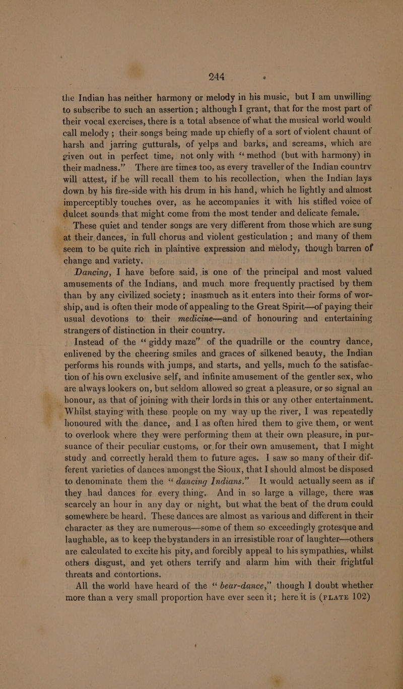 the Indian has neither harmony or melody in his music, but I am unwilling to subscribe to such an assertion; although I grant, that for the most part of their vocal exercises, there is a total absence of what the musical world would call melody ; their. songs being made up chiefly of a sort of violent chaunt of harsh and jarring gutturals, of yelps and barks, and screams, which are given out in perfect time, not only with ‘‘ method (but with harmony) in their madness.” There are times too, as every traveller of the Indian country will attest, if he will recall them to his recollection, when the Indian lays down by his fire-side with his drum in his hand, which he lightly and almost imperceptibly touches over, as he accompanies it with his stifled voice of dulcet sounds that might come from the most tender and delicate female. _ These quiet and tender songs are very different from those which are sung at their dances, in full chorus and violent gesticulation ; and many of them seem to be quite rich in plaintive expression and melody, though barren of change and variety. Dancing, I have before said, is one of the principal and most valued amusements of the Indians, and much more frequently practised by them than by any civilized society; inasmuch as it enters into their forms of wor- ship, and is often their mode of appealing to the Great Spirit—of paying their usual devotions to their medicine—and of honouring and entertaining strangers of distinction in their country. Instead of the ‘ giddy maze” of the quadrille or the country dance, enlivened by the cheering smiles and graces of silkened beauty, the Indian performs his rounds with jumps, and starts, and yells, much to the satisfac- tion of his own exclusive self, and infinite amusement of the gentler sex, who are always lookers on, but seldom allowed so great a pleasure, or so signal an _ honour, as that of joining with their lords in this or any other entertainment. Whilst staying with these people on my way up the river, I was repeatedly honoured with the dance, and I as often hired them to give them, or went to overlook where they were performing them at their own pleasure, in pur- suance of their peculiar customs, or for their own amusement, that I might study and correctly herald them to future ages. I saw so many of their dif- ferent varieties of dances amongst the Sioux, that I should almost be disposed to denominate them the “dancing Indians.” It would actually seem as if they had dances for every thing. And in so large a village, there was scarcely an hour in any day or night, but what the beat of the drum could somewhere be heard. These dances are almost as various and different in their character as they are numerous—some of them so exceedingly grotesque and laughable, as to keep the bystanders in an irresistible roar of laughter—others _ are calculated to excite his pity, and forcibly appeal to his sympathies,. whilst others disgust, and yet others terrify and alarm him with their frightful threats and contortions. All the world have heard of the “ bear-dance,” though I doubt whether ‘more than a very small proportion have ever seen it; here it is (PLATE 102)