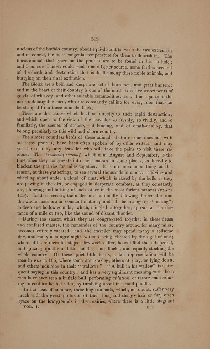 ww 49 nucleus of the buffalo country, about equi-distant between the two extremes; and of course, the most congenial temperature for them to flourish in. The finest animals that graze on the prairies are to be found in this latitude; and I am sure I never could send from a better source, some further account of the death and destruction that is dealt among these noble animals, and hurrying on their final extinction. , The Sioux are a bold and desperate set of horsemen, and great hunters; and in the heart of their country is one of the most extensive assortments of goods, of whiskey, and other saleable commodities, as well as a party of the most indefatigable men, who are constantly calling for every robe that can be stripped from these animals’ backs. These are the causes which lead so directly to their rapid destruction ; and which open to the view of the traveller so freshly, so vividly, and so familiarly, the scenes of archery—of lancing, and of death-dealing, that belong peculiarly to this wild and shorn country. The almost countless herds of these animals that are sometimes met with on these prairies, have been often spoken of by other writers, and may yet be seen by any traveller who will take the pains to visit these re- gions. The ‘‘ running season,” which is in August and September, is the time when they congregate into such masses in some places, as literally to blacken the prairies for miles together. It is no uncommon thing at this season, at these gatherings, to see several thousands in a mass, eddying and wheeling about under a cloud of dust, which is raised by the bulls as they are pawing in the dirt, or engaged in desperate combats, as they constantly are, plunging and butting at each other in the most furious manner (PLATE 105). In these scenes, the males are continually following the females, and the whole mass are in constant motion; and all bellowing (or “ roaring”’) in deep and hollow sounds; which, mingled altogether, appear, at the dis- tance of a mile or two, like the sound of distant thunder. During the season whilst they are congregated together in these dense and confused masses, the remainder of the country around for many miles, becomes entirely vacated ; and the traveller may spend many a toilsome day, and many a hungry night, without being cheered by the sight of one; where, if he retraces his steps a few weeks hee he will find them dispersed, and grazing quietly in little families and duces: and equally stocking the whole country. Of these quiet little herds, a fair representation will be seen in PLATE 106, where some are Brazing, others at play, or lying down, and others tient in their ‘‘ wallows.” ‘‘ A bull in his wallow” is a fre- quent saying in this country; and has a very significant meaning with those who have ever seen a buffalo bull performing ablution, or rather endeavour- ing to cool his heated sides, by tumbling about in a mud puddle. In the heat of summer, these huge animals, which, no doubt, suffer very much with the great profusion of their long and shaggy hair or fur, often graze on the low grounds in the’ prairies, where there is a little stagnant