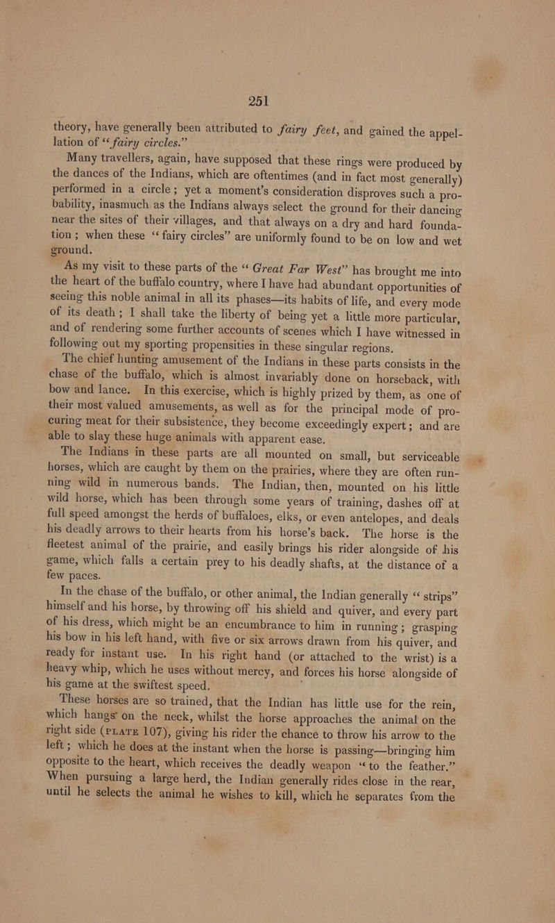 theory, have generally been aitributed to fairy feet, and gained the appel- lation of “fairy circles.” Many travellers, again, have supposed that these rings were produced by the dances of the Indians, which are oftentimes (and in fact most generally) performed in a circle; yet a moment’s consideration disproves such a pro- bability, inasmuch as the Indians always select the ground for their dancing near the sites of their villages, and that always on a dry and hard founda- tion ; when these “fairy circles” are uniformly found to be on low and wet ground, As my visit to these parts of the “Great Far West” has brought me into the heart of the buffalo country, where I have had abundant Opportunities of seeing this noble animal in all its phases—its habits of life, and every mode of its death; I shall take the liberty of being yet a little more particular, and of rendering some further accounts of scenes which I have witnessed in following out my sporting propensities in these singular regions, The chief hunting amusement of the Indians in these parts consists in the chase of the buffalo, which is almost invariably done on horseback, with bow and lance. In this exercise, which is highly prized by them, as one of their most valued amusements, as well as for the principal mode of pro- curing meat for their subsistence, they become exceedingly expert; and are able to slay these huge animals with apparent ease. The Indians in these parts are all mounted on small, but serviceable horses, which are caught by them on the prairies, where they are often run- ning wild in numerous bands. The Indian, then, mounted on his little wild horse, which has been through some years of training, dashes off at full speed amongst the herds of buffaloes, elks, or even antelopes, and deals his deadly arrows to their hearts from his horse’s back. The horse is the fleetest animal of the prairie, and easily brings his rider alongside of his game, which falls a certain prey to his deadly shafts, at the distance of a few paces. In the chase of the buffalo, or other animal, the Indian generally “¢ strips” himself and his horse, by throwing off his shield and quiver, and every part of his dress, which might be an encumbrance to him in running ; grasping his bow in his left hand, with five or six arrows drawn from his quiver, and ready for instant use. In his right hand (or attached to the wrist) is a heavy whip, which he uses without mercy, and forces his horse alongside of his game at the swiftest speed. These horses are so trained, that the Indian has little use for the rein, which hangs’ on the neck, whilst the horse approaches the animal on the tight side (pLarz 107), giving his rider the chance to throw his arrow to the left; which he does at the instant when the horse is passing—bringing him opposite to the heart, which receives the deadly weapon ‘‘to the feather.” When pursuing a large herd, the Indian generally rides close in the rear, until he selects the animal he wishes to kill, which he separates from the