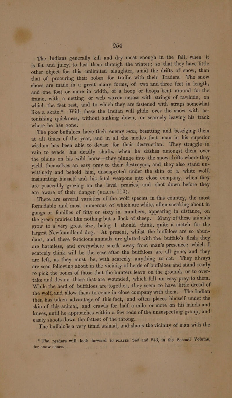 The Indians generally kill and dry meat enough in the fall, when it is fat and juicy, to last them through the winter; so that they have little other object for this unlimited slaughter, amid the drifts of snow, than that of procuring their robes for traffic with their Traders. The snow shoes are made in a great many forms, of two and three feet in length, and one foot or more in width, of a hoop or hoops bent around for the frame, with a netting or web woven across with strings of rawhide, on which the feet rest, and to which they are fastened with straps somewhat like a skate.* With these the Indian will glide over the snow with as- tonishing quickness, without sinking down, or scarcely leaving his track where he has gone. . The poor buffaloes have their enemy man, besetting and beseiging them — at all times of the year, and in all the modes that man in his superior wisdom has been able to devise for their destruction. They struggle in vain to evade his deadly shafts, when he dashes amongst them over the plains on his wild horse—they plunge into the snow-drifts where they yield themselves an easy prey to their destroyers, and they also stand un- wittingly and behold him, unsuspected under the skin of a white wolf,’ insinuating himself and his fatal weapons into close company, when they are peaceably grazing on the level prairies, and shot down before they ‘are aware of their danger (PLaTE 110). There are several varieties of the wolf species in this country, the most formidable and most numerous of which are white, often sneaking about in gangs or families of fifty or sixty in numbers, appearing in distance, on the green prairies like nothing but a flock of sheep. Many of these animals srow to a very great size, being I should think, quite a match for the largest Newfoundland dog. At present, whilst the buffaloes are so abun- dant, and these ferocious animals are glutted with the buffalo’s flesh, they are harmless, and everywhere sneak away from man’s presence; which I scarcely think will be the case after the buffaloes are all gone, and they are left, as they must be, with scarcely anything to eat. They always are seen following about in the vicinity of herds of buffaloes and stand ready to pick the bones of those that the hunters leave on the ground, or to over- take and devour those that are wounded, which fall an easy prey to them. While the herd of buffaloes are together, they seem to have little dread of the wolf, and allow them to come in close company with them. The Indian sd then has taken advantage of this fact, and often places himself under the skin of this animal, and crawls for half a mile or more on his hands and knees, until he approaches within a few rods of the unsuspecting group, and easily shoots down the fattest of the throng. The buffalo is a very timid animal, and shuns the vicinity of man with the * The readers will look forward to rates 240 and 243, in the Second Volume, for snow shoes. . e