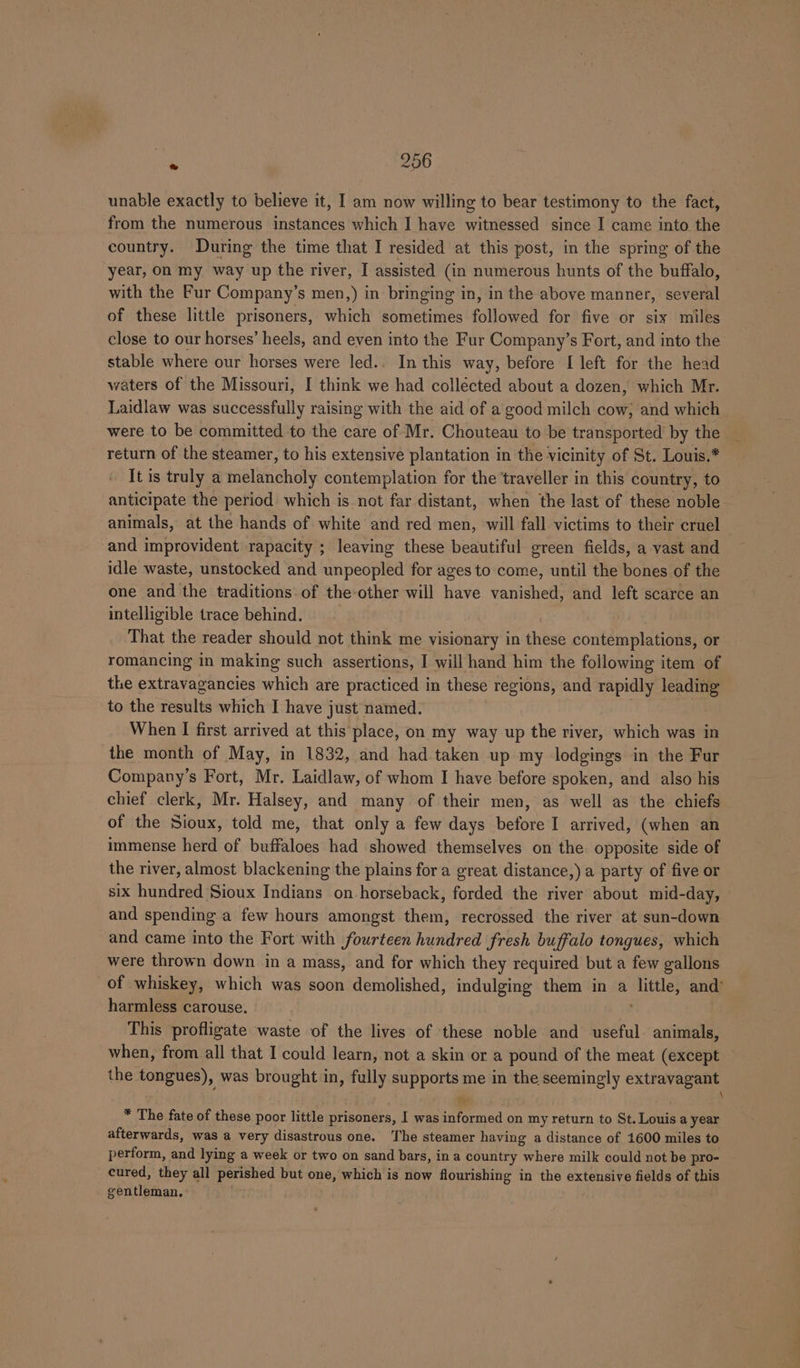 a 206 unable exactly to believe it, I am now willing to bear testimony to the fact, from the numerous instances which I have witnessed since I came into the country. During the time that I resided at this post, in the spring of the year, on my way up the river, I assisted (in numerous hunts of the buffalo, with the Fur Company’s men,) in bringing in, in the above manner, seven of these little prisoners, which sometimes followed for five or six miles close to our horses’ heels, and even into the Fur Company’s Fort, and into the stable where our horses were led.. In this way, before I[ left for the head waters of the Missouri, I think we had collected about a dozen, which Mr. Laidlaw was successfully raising with the aid of a good milch cow; and which were to be committed to the care of Mr. Chouteau to be transported by the _ return of the steamer, to his extensive plantation in the vicinity of St. Louis.* It is truly a melancholy contemplation for the traveller in this country, to anticipate the period which is not far distant, when the last of these noble animals, at the hands of white and red men, will fall victims to their cruel and improvident rapacity ; leaving these beautiful green fields, a vast and idle waste, unstocked and unpeopled for ages to come, until the bones of the one and the traditions of the-other will have vanished, and left scarce an intelligible trace behind. That the reader should not think me visionary in these contemplations, or romancing in making such assertions, I will hand him the following item of the extravagancies which are practiced in these regions, and rapidly leading to the results which I have just named. When I first arrived at this'place, on my way up the river, which was in the month of May, in 1832, and had taken up my lodgings in the Fur Company’s Fort, Mr. Laidlaw, of whom I have before spoken, and also his chief clerk, Mr. Halsey, and many of their men, as well as the chiefs of the Sioux, told me, that only a few days before I arrived, (when an immense herd of buffaloes had showed themselves on the opposite side of the river, almost blackening the plains fora great distance,) a party of five or six hundred Sioux Indians on horseback, forded the river about mid-day, and spending a few hours amongst them, recrossed the river at sun-down and came into the Fort with fourteen hundred fresh buffalo tongues, which were thrown down in a mass, and for which they required but a few gallons of whiskey, which was soon demolished, indulging them in a og and* harmless carouse. ; This profligate waste of the lives of these noble and useful animals, when, from all that I could learn, not a skin or a pound of the meat (except the tongues), was brought in, fully supports me in fee seemingly extravagant i \ * The fate of these poor little prisoners, I was informed on my return to St. Louis a year afterwards, was a very disastrous one. ‘The steamer having a distance of 1600 miles to perform, and lying a week or two on sand bars, ina country where milk could not be pro- cured, they all perished but one, which is now flourishing in the extensive fields of this gentleman.