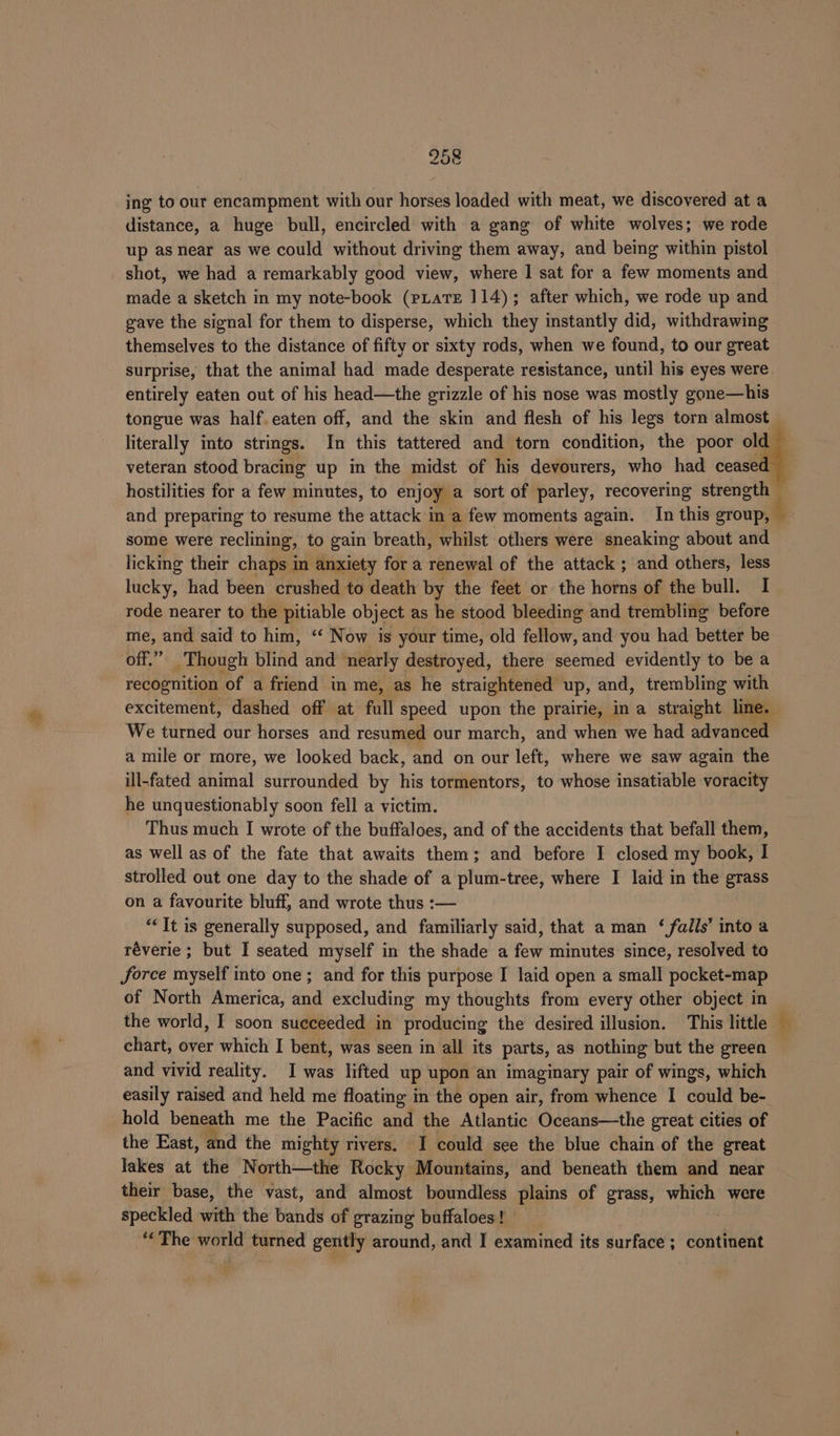 ing to our encampment with our horses loaded with meat, we discovered at a distance, a huge bull, encircled with a gang of white wolves; we rode up as near as we could without driving them away, and being within pistol shot, we had a remarkably good view, where I sat for a few moments and made a sketch in my note-book (rLaTEe 114); after which, we rode up and gave the signal for them to disperse, which they instantly did, withdrawing themselves to the distance of fifty or sixty rods, when we found, to our great surprise, that the animal had made desperate resistance, until his eyes were. entirely eaten out of his head—the grizzle of his nose was mostly gone—his tongue was half. eaten off, and the skin and flesh of his legs torn almost literally into strings. In this tattered and torn condition, the poor old veteran stood bracing up in the midst of his devourers, who had ceased hostilities for a few minutes, to enjoy a sort of parley, recovering seredotl and preparing to resume the attack in a few moments again. In this roth some were reclining, to gain breath, whilst others were sneaking about and licking their chaps in anxiety for a peel of the attack ; and others, less lucky, had been crushed to death by the feet or the horns of the bull. I rode nearer to the pitiable object as he stood bleeding and trembling before me, and said to him, “ Now is your time, old fellow, and you had better be off.” Though blind and nearly destroyed, there seemed evidently to be a recognition of a friend in me, as he straightened up, and, trembling with excitement, dashed off at full speed upon the prairie, in a straight line. We turned our horses and resumed our march, and when we had advanced a mile or more, we looked back, and on our left, where we saw again the ill-fated animal surrounded by his tormentors, to whose insatiable voracity he unquestionably soon fell a victim. Thus much I wrote of the buffaloes, and of the accidents that befall them, as well as of the fate that awaits them; and before I closed my book, I strolled out one day to the shade of a plum-tree, where I laid in the grass on a favourite bluff, and wrote thus :— “It is generally supposed, and familiarly said, that a man ‘ falls’ into a réverie ; but I seated myself in the shade a few minutes since, resolved to force myself into one ; and for this purpose I laid open a small pocket-map of North America, and excluding my thoughts from every other object in the world, I soon succeeded in producing the desired illusion. This little — chart, over which I bent, was seen in all its parts, as nothing but the green and vivid reality. I was lifted up upon an imaginary pair of wings, which easily raised and held me floating in the open air, from whence I could be- hold beneath me the Pacific and the Atlantic Oceans—the great cities of the East, and the mighty rivers. I could see the blue chain of the great Jakes at the North—the Rocky Mountains, and beneath them and near their base, the vast, and almost boundless plains of grass, wisn were speckled with the bands of grazing buffaloes! ‘The world turned gently around, and I examined its surface; continent